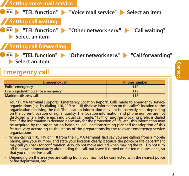 Connect5Setting voice mail service❶  is &quot;TEL function&quot; s &quot;Voice mail service&quot; sSelect an itemSetting call waiting❶  is &quot;TEL function&quot; s &quot;Other network serv.&quot; s &quot;Call waiting&quot; sSelect an itemSetting call forwarding❶  is &quot;TEL function&quot; s &quot;Other network serv.&quot; s &quot;Call forwarding&quot; sSelect an itemEmergency callEmergency call Phone numberPolice emergency 110Fire brigade/Ambulance emergency 119Maritime distress call 118・  Your FOMA terminal supports &quot;Emergency Location Report&quot;. Calls made to emergency service organizations (e.g. by dialing 110, 119 or 118) disclose information on the caller&apos;s location to the organization receiving the call. The location information may not be correctly sent depending on the current location or signal quality. The location information and phone number are not disclosed when, before each individual call made, &quot;184&quot; or another blocking prefix is dialed first. If the information is deemed necessary for the protection of life, etc., this information may be acquired by the organization being called. Locations/timing planned for adoption of this feature vary according to the status of the preparations by the relevant emergency service organizations.・  When calling 110, 119 or 118 from the FOMA terminal, first say you are calling from a mobile phone, give your number, and state your location clearly, because the police or fire department may call you back for confirmation. Also, do not move around when making the call. Do not turn off the power immediately after ending the call, but leave it turned on for ten minutes or so, so that you can receive a call.・  Depending on the area you are calling from, you may not be connected with the nearest police or fire department, etc. 
