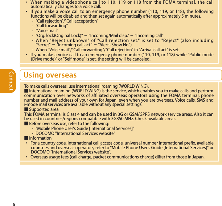 Connect6 ・  When making a videophone call to 110, 119 or 118 from the FOMA terminal, the call automatically changes to a voice call. ・  If you make a voice call to an emergency phone number (110, 119, or 118), the following functions will be disabled and then set again automatically after approximately 5 minutes.-  &quot;Call rejection&quot;/&quot;Call acceptation&quot;-  &quot;Call forwarding&quot;-  &quot;Voice mail&quot;-  &quot;Org. lock(Original Lock)&quot; − &quot;Incoming/Mail disp.&quot; − &quot;Incoming call&quot;-  When &quot;Reject unknown&quot; of &quot;Call rejection set.&quot; is set to &quot;Reject&quot; (also including &quot;Secret&quot; − &quot;Incoming call act.&quot; − &quot;Alert+Show No.&quot;)-  When &quot;Voice mail&quot;/&quot;Call forwarding&quot;/&quot;Call rejection&quot; in &quot;Arrival call act&quot; is set・  If you make a voice call to an emergency phone number (110, 119, or 118) while &quot;Public mode (Drive mode)&quot; or &quot;Self mode&quot; is set, the setting will be canceled.Using overseasTo make calls overseas, use international roaming (WORLD WING).■ International roaming (WORLD WING) is the service, which enables you to make calls and perform communication over networks of affiliated overseas operators using the FOMA terminal, phone number and mail address of your own for Japan, even when you are overseas. Voice calls, SMS and i-mode mail services are available without any special settings.■ Supported area This FOMA terminal is Class 4 and can be used in 3G or GSM/GPRS network service areas. Also it can be used in countries/regions compatible with 3G850 MHz. Check available areas.■ Before overseas use, refer to the following: -  &quot;Mobile Phone User&apos;s Guide [International Services]&quot;-  DOCOMO &quot;International Services website&quot;■ Information ・  For a country code, international call access code, universal number international prefix, available countries and overseas operators, refer to &quot;Mobile Phone User&apos;s Guide [International Services]&quot; or DOCOMO &quot;International Services website&quot;.・  Overseas usage fees (call charge, packet communications charge) differ from those in Japan.