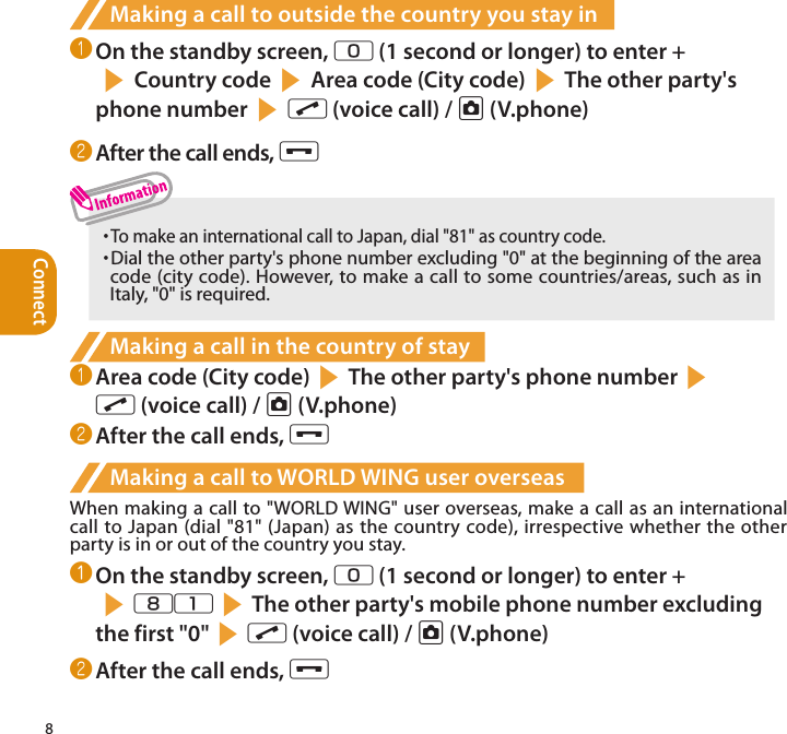 Connect8Making a call to outside the country you stay in❶ On the standby screen, 0 (1 second or longer) to enter + s Country code s Area code (City code) sThe other party&apos;s phone number s r (voice call) / u (V.phone)❷ After the call ends, y・  To make an international call to Japan, dial &quot;81&quot; as country code.・  Dial the other party&apos;s phone number excluding &quot;0&quot; at the beginning of the area code (city code). However, to make a call to some countries/areas, such as in Italy, &quot;0&quot; is required.Making a call in the country of stay❶ Area code (City code)sThe other party&apos;s phone numbers r (voice call) / u (V.phone)❷ After the call ends, yMaking a call to WORLD WING user overseasWhen making a call to &quot;WORLD WING&quot; user overseas, make a call as an international call to Japan (dial &quot;81&quot; (Japan) as the country code), irrespective whether the other party is in or out of the country you stay.❶ On the standby screen, 0 (1 second or longer) to enter + s81sThe other party&apos;s mobile phone number excluding the first &quot;0&quot;sr (voice call) / u (V.phone)❷ After the call ends, y