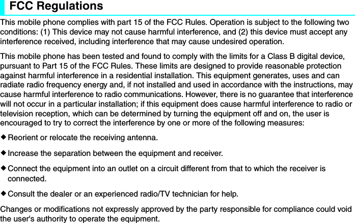 FCC RegulationsThis mobile phone complies with part 15 of the FCC Rules. Operation is subject to the following two conditions: (1) This device may not cause harmful interference, and (2) this device must accept any interference received, including interference that may cause undesired operation.This mobile phone has been tested and found to comply with the limits for a Class B digital device, pursuant to Part 15 of the FCC Rules. These limits are designed to provide reasonable protection against harmful interference in a residential installation. This equipment generates, uses and can radiate radio frequency energy and, if not installed and used in accordance with the instructions, may cause harmful interference to radio communications. However, there is no guarantee that interference will not occur in a particular installation; if this equipment does cause harmful interference to radio or television reception, which can be determined by turning the equipment off and on, the user is encouraged to try to correct the interference by one or more of the following measures:eReorient or relocate the receiving antenna.eIncrease the separation between the equipment and receiver.eConnect the equipment into an outlet on a circuit different from that to which the receiver is connected.eConsult the dealer or an experienced radio/TV technician for help.Changes or modifications not expressly approved by the party responsible for compliance could void the user&apos;s authority to operate the equipment.