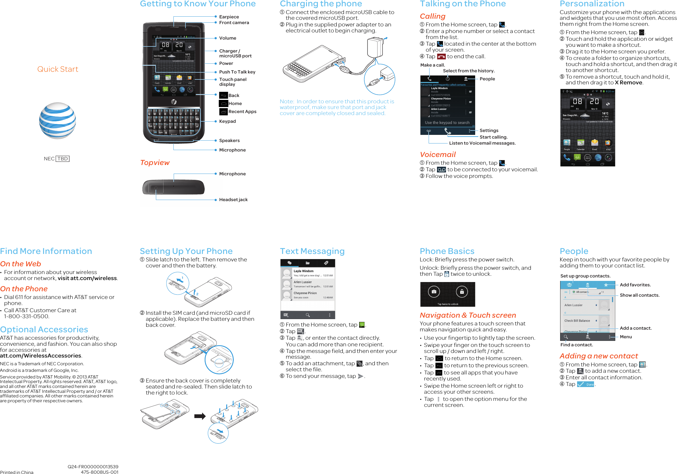  Q24-FR000000013539475-8008US-001Printed in ChinaQuick StartNEC   TBDGetting to Know Your PhoneTopviewCharging the phone➀Connect the enclosed microUSB cable to the covered microUSB port.➁Plug in the supplied power adapter to an electrical outlet to begin charging.Note: In order to ensure that this product is waterproof, make sure that port and jack cover are completely closed and sealed.Talking on the PhoneCalling➀From the Home screen, tap  .➁Enter a phone number or select a contact from the list.➂Tap   located in the center at the bottom of your screen.➃Tap   to end  t he ca l l.Voicemail➀From the Home screen, tap  .➁Tap   to be connected to your voicemail.➂Follow the voice prompts.PersonalizationCustomize your phone with the applications and widgets that you use most often. Access them right from the Home screen.➀From the Home screen, tap  .➁Touch and hold the application or widget you want to make a shortcut.➂Drag it to the Home screen you prefer.➃To create a folder to organize shortcuts, touch and hold a shortcut, and then drag it to another shortcut.➄To remove a shortcut, touch and hold it, and then drag it to X Remove.VolumePush To Talk keyTouch panel displayKeypadSpeakersEarpieceFront cameraCharger / microUSB portMicrophonePower     Back    Home    Recent AppsHeadset jackMicrophoneStart calling.Listen to Voicemail messages.PeopleSettingsSelect from the history.Make a call.Find More InformationOn the Web• For information about your wireless account or network, visit att.com/wireless.On the Phone• Dial 611 for assistance with AT&amp;T service or phone.• Call AT&amp;T Customer Care at 1-800-331-0500.Optional AccessoriesAT&amp;T has accessories for productivity, convenience, and fashion. You can also shop for accessories at att.com/WirelessAccessories.NEC is a Trademark of NEC Corporation.Android is a trademark of Google, Inc.Service provided by AT&amp;T Mobility. © 2013 AT&amp;T Intelectual Property. All rights reserved. AT&amp;T, AT&amp;T logo, and all other AT&amp;T marks contained herein are trademarks of AT&amp;T Intellectual Property and / or AT&amp;T affiliated companies. All other marks contained herein are property of their respective owners.Setting Up Your Phone➀Slide latch to the left. Then remove the cover and then the battery.➁Install the SIM card (and microSD card if applicable). Replace the battery and then back cover.➂Ensure the back cover is completely seated and re-sealed. Then slide latch to the right to lock.Text Messaging➀From the Home screen, tap  .➁Tap .➂Tap  , or enter the contact directly.You can add more than one recipient.➃Tap the message field, and then enter your message.➄To add an attachment, tap  , and then select the file.➅To send your message, tap  .Phone BasicsLock: Briefly press the power switch.Unlock: Briefly press the power switch, and then Tap   twice to unlock.Navigation &amp; Touch screenYour phone features a touch screen that makes navigation quick and easy.• Use your fingertip to lightly tap the screen.• Swipe your finger on the touch screen to scroll up / down and left / right.• Tap   to return to the Home screen.• Tap   to return to the previous screen.• Tap   to see all apps that you have recently used.• Swipe the Home screen left or right to access your other screens.• Tap   to open the option menu for the current screen.PeopleKeep in touch with your favorite people by adding them to your contact list.Adding a new contact➀From the Home screen, tap  .➁Tap   to add a new contact. ➂Enter all contact information.➃Tap  .12Find a contact.MenuAdd favorites.Show all contacts.Set up group contacts.Add a contact.NEC_Ruby_QSG_4C.fm  Page 1  Tuesday, November 13, 2012  1:51 PM