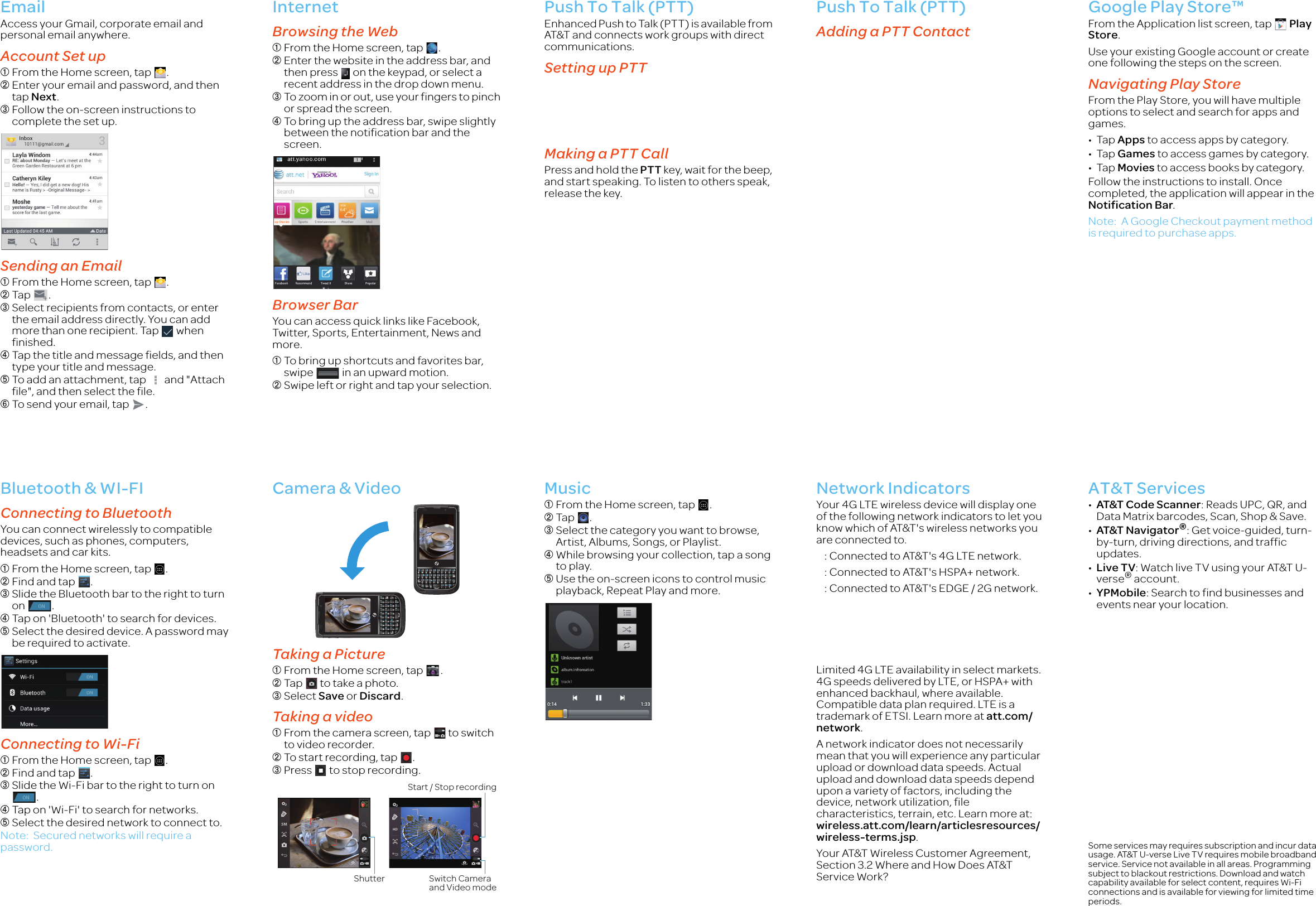 EmailAccess your Gmail, corporate email and personal email anywhere.Account Set up➀From the Home screen, tap  .➁Enter your email and password, and then tap Next.➂Follow the on-screen instructions to complete the set up.Sending an Email➀From the Home screen, tap  .➁Tap .➂Select recipients from contacts, or enter the email address directly. You can add more than one recipient. Tap   when finished.➃Tap the title and message fields, and then type your title and message.➄To add an attachment, tap   and &quot;Attach file&quot;, and then select the file.➅To send your email, tap  .InternetBrowsing the Web➀From the Home screen, tap  .➁Enter the website in the address bar, and then press   on the keypad, or select a recent address in the drop down menu.➂To zoom in or out, use your fingers to pinch or spread the screen.➃To bring up the address bar, swipe slightly between the notification bar and the screen.Browser BarYou can access quick links like Facebook, Twitter, Sports, Entertainment, News and more.➀To bring up shortcuts and favorites bar, swipe   in an upward motion.➁Swipe left or right and tap your selection.Push To Talk (PTT)Enhanced Push to Talk (PTT) is available from AT&amp;T and connects work groups with direct communications.Setting up PTTMaking a PTT CallPress and hold the PTT key, wait for the beep, and start speaking. To listen to others speak, release the key.Push To Talk (PTT)Adding a PTT ContactGoogle Play Store™From the Application list screen, tap  Play Store.Use your existing Google account or create one following the steps on the screen.Navigating Play StoreFrom the Play Store, you will have multiple options to select and search for apps and games.•Tap Apps to access apps by category.•Tap Games to access games by category.•Tap Movies to access books by category.Follow the instructions to install. Once completed, the application will appear in the Notification Bar.Note: A Google Checkout payment method is required to purchase apps.Bluetooth &amp; WI-FIConnecting to BluetoothYou can connect wirelessly to compatible devices, such as phones, computers, headsets and car kits.➀From the Home screen, tap  .➁Find and tap  .➂Slide the Bluetooth bar to the right to turn on .➃Tap on &apos;Bluetooth&apos; to search for devices.➄Select the desired device. A password may be required to activate.Connecting to Wi-Fi ➀From the Home screen, tap  .➁Find and tap  .➂Slide the Wi-Fi bar to the right to turn on . ➃Tap on &apos;Wi-Fi&apos; to search for networks.➄Select the desired network to connect to.Note: Secured networks will require a password.Camera &amp; VideoTaking a Picture➀From the Home screen, tap  .➁Tap   to take a photo.➂Select Save or Discard. Taking a video ➀From the camera screen, tap   to switch to video recorder.➁To start recording, tap  .➂Press   to stop recording.Music➀From the Home screen, tap  .➁Tap .➂Select the category you want to browse, Artist, Albums, Songs, or Playlist.➃While browsing your collection, tap a song to play.➄Use the on-screen icons to control music playback, Repeat Play and more.Network IndicatorsYour 4G LTE wireless device will display one of the following network indicators to let you know which of AT&amp;T&apos;s wireless networks you are connected to.    : Connected to AT&amp;T&apos;s 4G LTE network.    : Connected to AT&amp;T&apos;s HSPA+ network.    : Connected to AT&amp;T&apos;s EDGE / 2G network.Limited 4G LTE availability in select markets. 4G speeds delivered by LTE, or HSPA+ with enhanced backhaul, where available. Compatible data plan required. LTE is a trademark of ETSI. Learn more at att.com/network.A network indicator does not necessarily mean that you will experience any particular upload or download data speeds. Actual upload and download data speeds depend upon a variety of factors, including the device, network utilization, file characteristics, terrain, etc. Learn more at: wireless.att.com/learn/articlesresources/wireless-terms.jsp.Your AT&amp;T Wireless Customer Agreement, Section 3.2 Where and How Does AT&amp;T Service Work?AT&amp;T Services•AT&amp;T Code Scanner: Reads UPC, QR, and Data Matrix barcodes, Scan, Shop &amp; Save.•AT&amp;T Navigator®: Get voice-guided, turn-by-turn, driving directions, and traffic updates.•Live TV: Watch live TV using your AT&amp;T U-verse® account.•YPMobile: Search to find businesses and events near your location.Some services may requires subscription and incur data usage. AT&amp;T U-verse Live TV requires mobile broadband service. Service not available in all areas. Programming subject to blackout restrictions. Download and watch capability available for select content, requires Wi-Fi connections and is available for viewing for limited time periods.Shutter Switch Camera and Video modeStart / Stop recordingNEC_Ruby_QSG_4C.fm  Page 2  Tuesday, November 13, 2012  1:51 PM