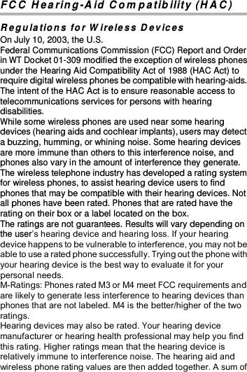  FC C  H earin g -A id C om patib ility (H A C ) R eg ulations for W ireless D evices On July 10, 2003, the U.S. Federal Communications Commission (FCC) Report and Order in WT Docket 01-309 modified the exception of wireless phones under the Hearing Aid Compatibility Act of 1988 (HAC Act) to require digital wireless phones be compatible with hearing-aids. The intent of the HAC Act is to ensure reasonable access to telecommunications services for persons with hearing disabilities. While some wireless phones are used near some hearing devices (hearing aids and cochlear implants), users may detect a buzzing, humming, or whining noise. Some hearing devices are more immune than others to this interference noise, and phones also vary in the amount of interference they generate. The wireless telephone industry has developed a rating system for wireless phones, to assist hearing device users to find phones that may be compatible with their hearing devices. Not all phones have been rated. Phones that are rated have the rating on their box or a label located on the box. The ratings are not guarantees. Results will vary depending on the user’s hearing device and hearing loss. If your hearing device happens to be vulnerable to interference, you may not be able to use a rated phone successfully. Trying out the phone with your hearing device is the best way to evaluate it for your personal needs. M-Ratings: Phones rated M3 or M4 meet FCC requirements and are likely to generate less interference to hearing devices than phones that are not labeled. M4 is the better/higher of the two ratings. Hearing devices may also be rated. Your hearing device manufacturer or hearing health professional may help you find this rating. Higher ratings mean that the hearing device is relatively immune to interference noise. The hearing aid and wireless phone rating values are then added together. A sum of 
