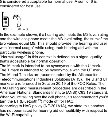  5 is considered acceptable for normal use. A sum of 6 is considered for best use. In the example shown, if a hearing aid meets the M2 level ratingand the wireless phone meets the M3 level rating, the sum of the two values equal M5. This should provide the hearing aid userwith “normal usage” while using their hearing aid with theparticular wireless phone.“Normal usage” in this context is defined as a signal quality that’s acceptable for normal operation. The M mark is intended to be synonymous with the U mark. The T mark is intended to be synonymous with the UT mark. The M and T marks are recommended by the Alliance for Telecommunications Industries Solutions (ATIS). The U and UT marks are referenced in Section 20.19 of the FCC Rules. The HAC rating and measurement procedure are described in the American National Standards Institute (ANSI) C63.19 standard. When you’re talking over the cell phone, it’s recommended you’d turn the BT (Bluetooth® ) mode off for HAC. According to HAC policy (NE-201A1A), we state this handset has not been rated for hearing aid compatibility with respect to the Wi-Fi capability. 