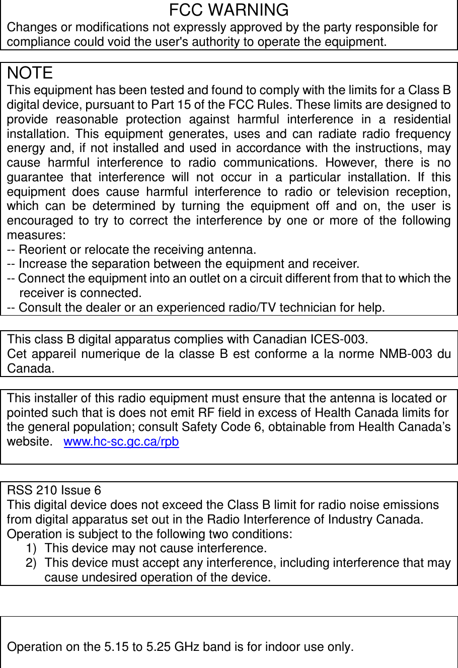 - 10 -                FCC WARNING Changes or modifications not expressly approved by the party responsible for compliance could void the user&apos;s authority to operate the equipment. This class B digital apparatus complies with Canadian ICES-003. Cet appareil numerique  de  la  classe B est conforme a la norme NMB-003  du Canada.    NOTE This equipment has been tested and found to comply with the limits for a Class B digital device, pursuant to Part 15 of the FCC Rules. These limits are designed to provide  reasonable  protection  against  harmful  interference  in  a  residential installation.  This  equipment  generates,  uses  and  can  radiate  radio  frequency energy and, if not installed and used in accordance with the  instructions, may cause  harmful  interference  to  radio  communications.  However,  there  is  no guarantee  that  interference  will  not  occur  in  a  particular  installation.  If  this equipment  does  cause  harmful  interference  to  radio  or  television  reception, which  can  be  determined  by  turning  the  equipment  off  and  on,  the  user  is encouraged  to  try  to  correct  the  interference  by  one  or  more  of  the  following measures: -- Reorient or relocate the receiving antenna. -- Increase the separation between the equipment and receiver. -- Connect the equipment into an outlet on a circuit different from that to which the receiver is connected. -- Consult the dealer or an experienced radio/TV technician for help. This installer of this radio equipment must ensure that the antenna is located or pointed such that is does not emit RF field in excess of Health Canada limits for the general population; consult Safety Code 6, obtainable from Health Canada’s website.   www.hc-sc.gc.ca/rpb  RSS 210 Issue 6 This digital device does not exceed the Class B limit for radio noise emissions from digital apparatus set out in the Radio Interference of Industry Canada. Operation is subject to the following two conditions: 1)  This device may not cause interference.  2)  This device must accept any interference, including interference that may cause undesired operation of the device.  Operation on the 5.15 to 5.25 GHz band is for indoor use only.   