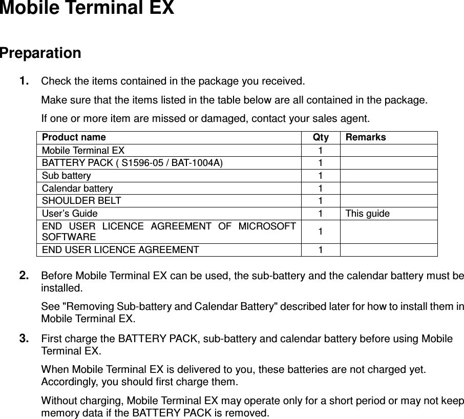 - 11 - Mobile Terminal EX  Preparation 1.  Check the items contained in the package you received. Make sure that the items listed in the table below are all contained in the package. If one or more item are missed or damaged, contact your sales agent. Product name  Qty  Remarks Mobile Terminal EX  1   BATTERY PACK ( S1596-05 / BAT-1004A)  1   Sub battery  1   Calendar battery  1   SHOULDER BELT  1   User’s Guide  1  This guide END  USER  LICENCE  AGREEMENT  OF  MICROSOFT SOFTWARE  1   END USER LICENCE AGREEMENT  1    2.  Before Mobile Terminal EX can be used, the sub-battery and the calendar battery must be installed. See &quot;Removing Sub-battery and Calendar Battery&quot; described later for how to install them in Mobile Terminal EX. 3.  First charge the BATTERY PACK, sub-battery and calendar battery before using Mobile Terminal EX. When Mobile Terminal EX is delivered to you, these batteries are not charged yet. Accordingly, you should first charge them. Without charging, Mobile Terminal EX may operate only for a short period or may not keep memory data if the BATTERY PACK is removed. 