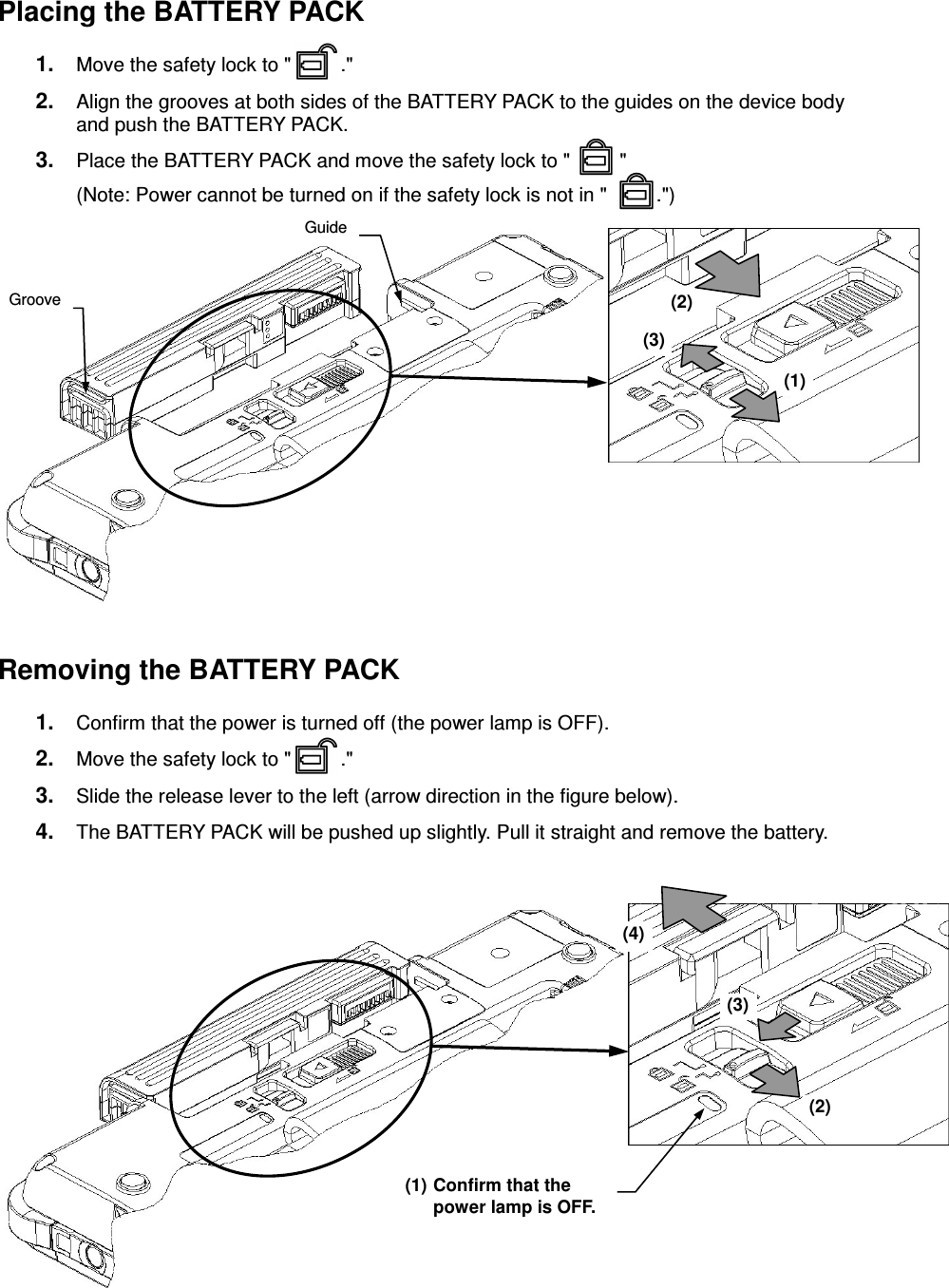 - 15 - Placing the BATTERY PACK 1.  Move the safety lock to &quot;         .&quot; 2.  Align the grooves at both sides of the BATTERY PACK to the guides on the device body and push the BATTERY PACK. 3.  Place the BATTERY PACK and move the safety lock to &quot;         &quot; (Note: Power cannot be turned on if the safety lock is not in &quot;         .&quot;)             Removing the BATTERY PACK 1.  Confirm that the power is turned off (the power lamp is OFF). 2.  Move the safety lock to &quot;         .&quot; 3.  Slide the release lever to the left (arrow direction in the figure below). 4.  The BATTERY PACK will be pushed up slightly. Pull it straight and remove the battery.         Groove Guide (1) (2) (3)  (2) (3) (4) (1) Confirm that the power lamp is OFF.   