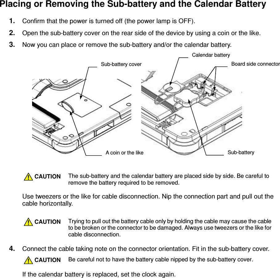 - 16 -  Placing or Removing the Sub-battery and the Calendar Battery 1.  Confirm that the power is turned off (the power lamp is OFF). 2.  Open the sub-battery cover on the rear side of the device by using a coin or the like. 3.  Now you can place or remove the sub-battery and/or the calendar battery.      CAUTION The sub-battery and the calendar battery are placed side by side. Be careful to remove the battery required to be removed.  Use tweezers or the like for cable disconnection. Nip the connection part and pull out the cable horizontally.   CAUTION Trying to pull out the battery cable only by holding the cable may cause the cable to be broken or the connector to be damaged. Always use tweezers or the like for cable disconnection.  4.  Connect the cable taking note on the connector orientation. Fit in the sub-battery cover.  CAUTION Be careful not to have the battery cable nipped by the sub-battery cover.  If the calendar battery is replaced, set the clock again.  Sub-battery cover A coin or the like Calendar battery Sub-battery Board side connector 