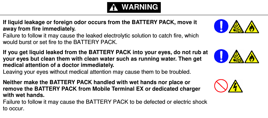 - 5 - WARNING     If liquid leakage or foreign odor occurs from the BATTERY PACK, move it away from fire immediately. Failure to follow it may cause the leaked electrolytic solution to catch fire, which would burst or set fire to the BATTERY PACK.     If you get liquid leaked from the BATTERY PACK into your eyes, do not rub at your eyes but clean them with clean water such as running water. Then get medical attention of a doctor immediately. Leaving your eyes without medical attention may cause them to be troubled.     Neither make the BATTERY PACK handled with wet hands nor place or remove the BATTERY PACK from Mobile Terminal EX or dedicated charger with wet hands. Failure to follow it may cause the BATTERY PACK to be defected or electric shock to occur.        