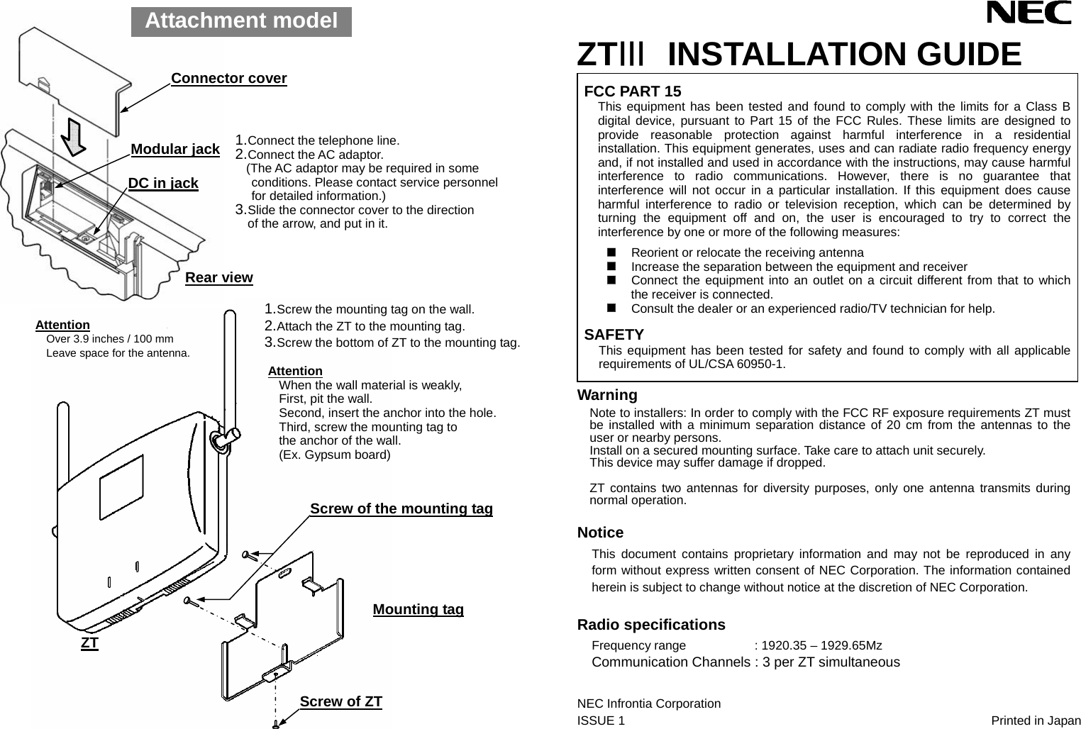                                       ZTⅢ INSTALLATION GUIDE FCC PART 15 This equipment has been tested and found to comply with the limits for a Class B digital device, pursuant to Part 15 of the FCC Rules. These limits are designed to provide reasonable protection against harmful interference in a residential installation. This equipment generates, uses and can radiate radio frequency energy and, if not installed and used in accordance with the instructions, may cause harmful interference to radio communications. However, there is no guarantee that interference will not occur in a particular installation. If this equipment does cause harmful interference to radio or television reception, which can be determined by turning the equipment off and on, the user is encouraged to try to correct the interference by one or more of the following measures:   Reorient or relocate the receiving antenna  Increase the separation between the equipment and receiver  Connect the equipment into an outlet on a circuit different from that to which the receiver is connected.  Consult the dealer or an experienced radio/TV technician for help.  SAFETY This equipment has been tested for safety and found to comply with all applicable requirements of UL/CSA 60950-1. Warning Note to installers: In order to comply with the FCC RF exposure requirements ZT must be installed with a minimum separation distance of 20 cm from the antennas to the user or nearby persons. Install on a secured mounting surface. Take care to attach unit securely. This device may suffer damage if dropped.  ZT contains two antennas for diversity purposes, only one antenna transmits during normal operation.  Notice This document contains proprietary information and may not be reproduced in any form without express written consent of NEC Corporation. The information contained herein is subject to change without notice at the discretion of NEC Corporation.  Radio specifications Frequency range     : 1920.35 – 1929.65Mz Communication Channels : 3 per ZT simultaneous  NEC Infrontia Corporation       ISSUE 1       Printed in Japan  1. Connect the telephone line. 2. Connect the AC adaptor. (The AC adaptor may be required in some conditions. Please contact service personnel for detailed information.) 3. Slide the connector cover to the direction     of the arrow, and put in it. Connector cover Modular jack Rear view Attention Over 3.9 inches / 100 mm Leave space for the antenna. Screw of ZT Screw of the mounting tag Mounting tag ZT DC in jack 1. Screw the mounting tag on the wall. 2. Attach the ZT to the mounting tag. 3. Screw the bottom of ZT to the mounting tag.  Attention When the wall material is weakly, First, pit the wall. Second, insert the anchor into the hole. Third, screw the mounting tag to the anchor of the wall. (Ex. Gypsum board)  Attachment model