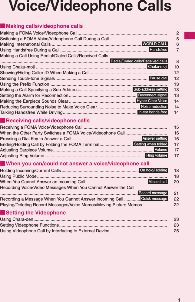 1Voice/Videophone Calls■Making calls/videophone callsMaking a FOMA Voice/Videophone Call......................................................................... 2Switching a FOMA Voice/Videophone Call During a Call ............................................... 5Making International Calls ......................................................................... 6Using Handsfree During a Call ........................................................................ 7Making a Call Using Redial/Dialed Calls/Received Calls......................................................................................... 8Using Chaku-moji .......................................................................................... 10Showing/Hiding Caller ID When Making a Call............................................................... 12Sending Touch-tone Signals ........................................................................... 12Using the Prefix Function................................................................................................ 13Making a Call Specifying a Sub-Address........................................... 13Setting the Alarm for Reconnection ....................................................... 13Making the Earpiece Sounds Clear ...................................................... 14Reducing Surrounding Noise to Make Voice Clear.................................. 14Talking Handsfree While Driving............................................................ 14■Receiving calls/videophone callsReceiving a FOMA Voice/Videophone Call .................................................................... 15When the Other Party Switches a FOMA Voice/Videophone Call .................................. 16Pressing a Dial Key to Answer a Call......................................................... 16Ending/Holding Call by Folding the FOMA Terminal........................... 17Adjusting Earpiece Volume.................................................................................. 17Adjusting Ring Volume.................................................................................. 17■When you can/could not answer a voice/videophone callHolding Incoming/Current Calls ............................................................... 18Using Public Mode .......................................................................................................... 18When You Cannot Answer an Incoming Call .................................................. 20Recording Voice/Video Messages When You Cannot Answer the Call................................................................................................................ 21Recording a Message When You Cannot Answer Incoming Call ............. 22Playing/Deleting Record Messages/Voice Memos/Moving Picture Memos.................... 22■Setting the VideophoneUsing Chara-den............................................................................................................. 23Setting Videophone Functions........................................................................................ 23Using Videophone Call by Interfacing to External Device............................................... 25WORLD CALLHandsfreeRedial/Dialed calls/Received callsChaku-mojiPause dialSub-address settingReconnect signalHyper Clear VoiceNoise reductionIn-car hands-freeAnswer settingSetting when foldedVolum eRing volumeOn hold/HoldingMissed callRecord messageQuick message