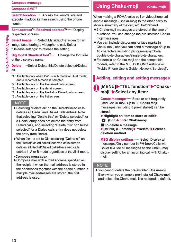 10Voice/Videophone CallsCompose messageCompose SMS*1Search location……Access the i-mode site and execute imadoco kantan search using the phone number.Sent address*4, Received address*5……Display respective screens.Select image……Select My side/Chara-den for an image used during a videophone call. Select “Release settings” to release the setting.Big font⇔Standard font*5……Change the font size of the displayed name.Delete……Select Delete this/Delete selected/Delete all.*1 : Available only when 2in1 is in A mode or Dual mode, and a record of A mode is selected.*2 : Available only on the Received calls screen.*3 : Available only on the detail screen.*4 : Available only on the Redial or Dialed calls screen.*5 : Available only on the list screen.Using Chaku-moji&lt;Chaku-moji&gt;When making a FOMA voice call or videophone call, send a message (Chaku-moji) to the other party to show a summary of the call, etc. beforehand.z5 Chaku-moji messages are stored at the time of purchase. You can change the pre-installed Chaku-moji messages.zYou can include pictograms or face marks in Chaku-moji, and you can send a message of up to 10 characters including pictograms/symbols/double-byte characters/single-byte characters.zFor details on Chaku-moji and the compatible models, refer to the NTT DOCOMO website or “Mobile Phone User’s Guide [Network Services]”.Adding, editing and setting messages1[MENU]“TEL function”“Chaku-moji”Select any item:Create message……Store or edit frequently used Chaku-moji. Up to 30 Chaku-moji messages (including 5 pre-installed) can be stored.Highlight an item to store or edit[C]  (Edit)Enter Chaku-moji■To delete a message[MENU] (Submenu) “Delete”Select a deletion methodMSG display settings……Select Display all messages/Only number in PH-book/Calls with Caller ID/Hide all messages as the Chaku-moji display setting for an incoming call with Chaku-moji.NzSelecting “Delete all” on the Redial/Dialed calls deletes all Redial and Dialed calls entries. Note that selecting “Delete this” or “Delete selected” for a Redial entry does not delete the entry from Dialed calls, and selecting “Delete this” or “Delete selected” for a Dialed calls entry does not delete the entry from Redial.zWhen 2in1 is set to ON, selecting “Delete all” on the Redial/Dialed calls/Received calls screen deletes all Redial/Dialed calls/Received calls entries in A or B mode regardless of the 2in1 mode.&lt;Compose message&gt;zCompose mail with a mail address specified as the recipient when the mail address is stored in the phonebook together with the phone number. If multiple mail addresses are stored, the first address is used.NzYou cannot delete the pre-installed Chaku-moji. Even when you change a pre-installed Chaku-moji and delete the Chaku-moji, it is restored to default.