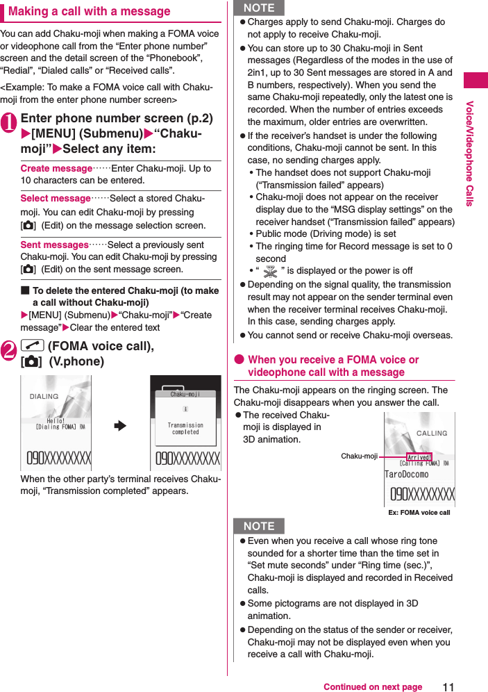 11Continued on next pageVoice/Videophone CallsMaking a call with a messageYou can add Chaku-moji when making a FOMA voice or videophone call from the “Enter phone number” screen and the detail screen of the “Phonebook”, “Redial”, “Dialed calls” or “Received calls”.&lt;Example: To make a FOMA voice call with Chaku-moji from the enter phone number screen&gt;1Enter phone number screen (p.2)[MENU] (Submenu)“Chaku-moji”Select any item:Create message……Enter Chaku-moji. Up to 10 characters can be entered.Select message……Select a stored Chaku-moji. You can edit Chaku-moji by pressing [C]  (Edit) on the message selection screen.Sent messages……Select a previously sent Chaku-moji. You can edit Chaku-moji by pressing  [C]  (Edit) on the sent message screen.■To delete the entered Chaku-moji (to make a call without Chaku-moji)[MENU] (Submenu)“Chaku-moji”“Create message”Clear the entered text2r (FOMA voice call), [C]  (V.phone)When the other party’s terminal receives Chaku-moji, “Transmission completed” appears.●When you receive a FOMA voice or videophone call with a messageThe Chaku-moji appears on the ringing screen. The Chaku-moji disappears when you answer the call.zThe received Chaku-moji is displayed in 3D animation.NzCharges apply to send Chaku-moji. Charges do not apply to receive Chaku-moji.zYou can store up to 30 Chaku-moji in Sent messages (Regardless of the modes in the use of 2in1, up to 30 Sent messages are stored in A and B numbers, respectively). When you send the same Chaku-moji repeatedly, only the latest one is recorded. When the number of entries exceeds the maximum, older entries are overwritten.zIf the receiver’s handset is under the following conditions, Chaku-moji cannot be sent. In this case, no sending charges apply.• The handset does not support Chaku-moji (“Transmission failed” appears)• Chaku-moji does not appear on the receiver display due to the “MSG display settings” on the receiver handset (“Transmission failed” appears)• Public mode (Driving mode) is set• The ringing time for Record message is set to 0 second• “ ” is displayed or the power is offzDepending on the signal quality, the transmission result may not appear on the sender terminal even when the receiver terminal receives Chaku-moji. In this case, sending charges apply.zYou cannot send or receive Chaku-moji overseas.NzEven when you receive a call whose ring tone sounded for a shorter time than the time set in “Set mute seconds” under “Ring time (sec.)”, Chaku-moji is displayed and recorded in Received calls.zSome pictograms are not displayed in 3D animation.zDepending on the status of the sender or receiver, Chaku-moji may not be displayed even when you receive a call with Chaku-moji.Ex: FOMA voice callChaku-moji
