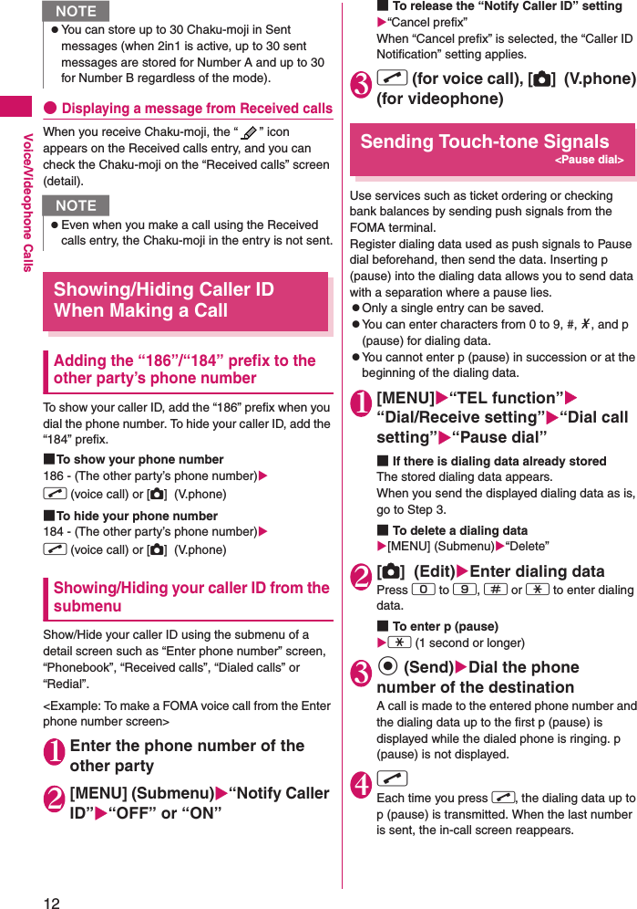 12Voice/Videophone Calls●Displaying a message from Received callsWhen you receive Chaku-moji, the “ ” icon appears on the Received calls entry, and you can check the Chaku-moji on the “Received calls” screen (detail).Showing/Hiding Caller ID When Making a CallAdding the “186”/“184” prefix to the other party’s phone numberTo show your caller ID, add the “186” prefix when you dial the phone number. To hide your caller ID, add the “184” prefix.■To show your phone number186 - (The other party’s phone number)r (voice call) or [C]  (V.phone)■To hide your phone number184 - (The other party’s phone number)r (voice call) or [C]  (V.phone)Showing/Hiding your caller ID from the submenuShow/Hide your caller ID using the submenu of a detail screen such as “Enter phone number” screen, “Phonebook”, “Received calls”, “Dialed calls” or “Redial”.&lt;Example: To make a FOMA voice call from the Enter phone number screen&gt;1Enter the phone number of the other party2[MENU] (Submenu)“Notify Caller ID”“OFF” or “ON”■To release the “Notify Caller ID” setting“Cancel prefix”When “Cancel prefix” is selected, the “Caller ID Notification” setting applies.3r (for voice call), [C]  (V.phone) (for videophone)Sending Touch-tone Signals&lt;Pause dial&gt;Use services such as ticket ordering or checking bank balances by sending push signals from the FOMA terminal.Register dialing data used as push signals to Pause dial beforehand, then send the data. Inserting p (pause) into the dialing data allows you to send data with a separation where a pause lies.zOnly a single entry can be saved.zYou can enter characters from 0 to 9, #, *, and p (pause) for dialing data.zYou cannot enter p (pause) in succession or at the beginning of the dialing data.1[MENU]“TEL function”“Dial/Receive setting”“Dial call setting”“Pause dial”■If there is dialing data already stored The stored dialing data appears.When you send the displayed dialing data as is, go to Step 3.■To delete a dialing data[MENU] (Submenu)“Delete”2[C]  (Edit)Enter dialing dataPress 0 to 9, q or w to enter dialing data.■To enter p (pause) w (1 second or longer)3d (Send)Dial the phone number of the destinationA call is made to the entered phone number and the dialing data up to the first p (pause) is displayed while the dialed phone is ringing. p (pause) is not displayed.4r Each time you press r, the dialing data up to p (pause) is transmitted. When the last number is sent, the in-call screen reappears.zYou can store up to 30 Chaku-moji in Sent messages (when 2in1 is active, up to 30 sent messages are stored for Number A and up to 30 for Number B regardless of the mode).NzEven when you make a call using the Received calls entry, the Chaku-moji in the entry is not sent.N
