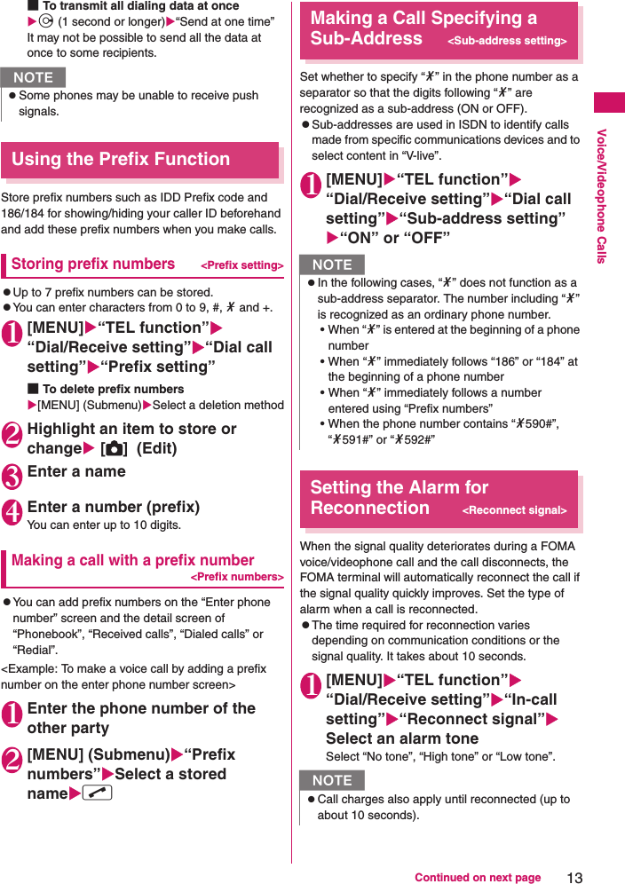 13Continued on next pageVoice/Videophone Calls■To transmit all dialing data at once j (1 second or longer)“Send at one time”It may not be possible to send all the data at once to some recipients.Using the Prefix FunctionStore prefix numbers such as IDD Prefix code and 186/184 for showing/hiding your caller ID beforehand and add these prefix numbers when you make calls.Storing prefix numbers&lt;Prefix setting&gt;zUp to 7 prefix numbers can be stored.zYou can enter characters from 0 to 9, #, * and +.1[MENU]“TEL function”“Dial/Receive setting”“Dial call setting”“Prefix setting”■To delete prefix numbers[MENU] (Submenu)Select a deletion method2Highlight an item to store or change [C]  (Edit)3Enter a name4Enter a number (prefix)You can enter up to 10 digits.Making a call with a prefix number&lt;Prefix numbers&gt;zYou can add prefix numbers on the “Enter phone number” screen and the detail screen of “Phonebook”, “Received calls”, “Dialed calls” or “Redial”.&lt;Example: To make a voice call by adding a prefix number on the enter phone number screen&gt;1Enter the phone number of the other party2[MENU] (Submenu)“Prefix numbers”Select a stored namer Making a Call Specifying a Sub-Address&lt;Sub-address setting&gt;Set whether to specify “*” in the phone number as a separator so that the digits following “*” are recognized as a sub-address (ON or OFF).zSub-addresses are used in ISDN to identify calls made from specific communications devices and to select content in “V-live”.1[MENU]“TEL function”“Dial/Receive setting”“Dial call setting”“Sub-address setting”“ON” or “OFF”Setting the Alarm for Reconnection&lt;Reconnect signal&gt;When the signal quality deteriorates during a FOMA voice/videophone call and the call disconnects, the FOMA terminal will automatically reconnect the call if the signal quality quickly improves. Set the type of alarm when a call is reconnected.zThe time required for reconnection varies depending on communication conditions or the signal quality. It takes about 10 seconds.1[MENU]“TEL function”“Dial/Receive setting”“In-call setting”“Reconnect signal”Select an alarm toneSelect “No tone”, “High tone” or “Low tone”.NzSome phones may be unable to receive push signals.NzIn the following cases, “*” does not function as a sub-address separator. The number including “*” is recognized as an ordinary phone number.• When “*” is entered at the beginning of a phone number • When “*” immediately follows “186” or “184” at the beginning of a phone number • When “*” immediately follows a number entered using “Prefix numbers” • When the phone number contains “*590#”, “*591#” or “*592#”NzCall charges also apply until reconnected (up to about 10 seconds).