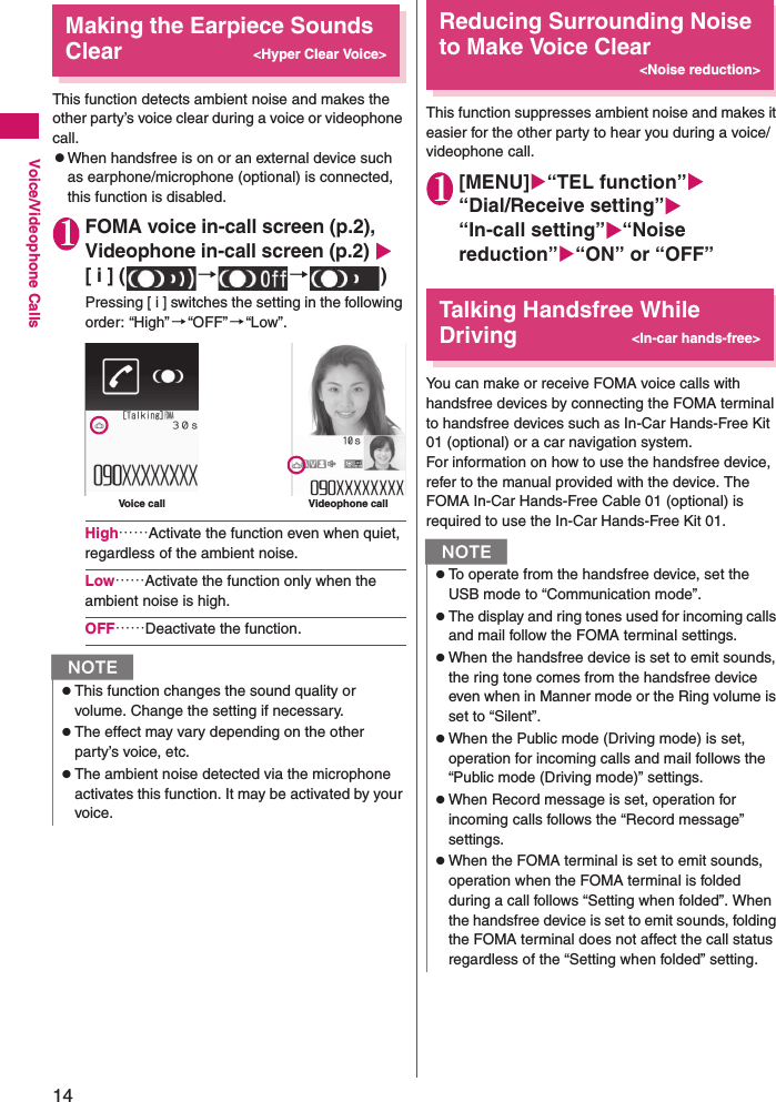 14Voice/Videophone CallsMaking the Earpiece Sounds Clear&lt;Hyper Clear Voice&gt;This function detects ambient noise and makes the other party’s voice clear during a voice or videophone call.zWhen handsfree is on or an external device such as earphone/microphone (optional) is connected, this function is disabled.1FOMA voice in-call screen (p.2), Videophone in-call screen (p.2) [ i ] ( →→)Pressing [ i ] switches the setting in the following order: “High” →“OFF”→“Low”.High……Activate the function even when quiet, regardless of the ambient noise.Low……Activate the function only when the ambient noise is high.OFF……Deactivate the function.Reducing Surrounding Noise to Make Voice Clear&lt;Noise reduction&gt;This function suppresses ambient noise and makes it easier for the other party to hear you during a voice/videophone call.1[MENU]“TEL function”“Dial/Receive setting”“In-call setting”“Noise reduction”“ON” or “OFF”Talking Handsfree While Driving&lt;In-car hands-free&gt;You can make or receive FOMA voice calls with handsfree devices by connecting the FOMA terminal to handsfree devices such as In-Car Hands-Free Kit 01 (optional) or a car navigation system.For information on how to use the handsfree device, refer to the manual provided with the device. The FOMA In-Car Hands-Free Cable 01 (optional) is required to use the In-Car Hands-Free Kit 01.NzThis function changes the sound quality or volume. Change the setting if necessary.zThe effect may vary depending on the other party’s voice, etc.zThe ambient noise detected via the microphone activates this function. It may be activated by your voice.Voice call Videophone callNzTo operate from the handsfree device, set the USB mode to “Communication mode”.zThe display and ring tones used for incoming calls and mail follow the FOMA terminal settings.zWhen the handsfree device is set to emit sounds, the ring tone comes from the handsfree device even when in Manner mode or the Ring volume is set to “Silent”.zWhen the Public mode (Driving mode) is set, operation for incoming calls and mail follows the “Public mode (Driving mode)” settings.zWhen Record message is set, operation for incoming calls follows the “Record message” settings.zWhen the FOMA terminal is set to emit sounds, operation when the FOMA terminal is folded during a call follows “Setting when folded”. When the handsfree device is set to emit sounds, folding the FOMA terminal does not affect the call status regardless of the “Setting when folded” setting.