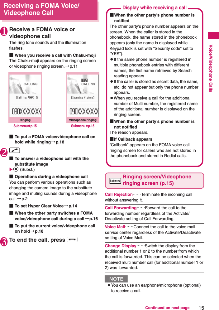 15Continued on next pageVoice/Videophone CallsReceiving a FOMA Voice/Videophone Call1Receive a FOMA voice or videophone callThe ring tone sounds and the illumination flashes.■When you receive a call with Chaku-mojiThe Chaku-moji appears on the ringing screen or videophone ringing screen. →p.11■To put a FOMA voice/videophone call on hold while ringing→p.182r ■To answer a videophone call with the substitute imaged (Subst.)■Operations during a videophone callYou can perform various operations such as changing the camera image to the substitute image and muting sounds during a videophone call.→p.2■To set Hyper Clear Voice→p.14■When the other party switches a FOMA voice/videophone call during a call→p.16■To put the current voice/videophone call on hold→p.183To end the call, press y Ringing screen/Videophone ringing screen (p.15)Call Rejection……Terminate the incoming call without answering it.Call Forwarding……Forward the call to the forwarding number regardless of the Activate/Deactivate setting of Call Forwarding.Voice Mail……Connect the call to the voice mail service center regardless of the Activate/Deactivate setting of Voice Mail.Change Display……Switch the display from the additional number 1 or 2 to the number from which the call is forwarded. This can be selected when the received multi number call (for additional number 1 or 2) was forwarded.RingingSubmenup.15Videophone ringingSubmenup.15NzYou can use an earphone/microphone (optional) to receive a call.Display while receiving a call■When the other party’s phone number is notifiedThe other party’s phone number appears on the screen. When the caller is stored in the phonebook, the name stored in the phonebook appears (only the name is displayed while Keypad lock is set with “Security code” set to “YES”).zIf the same phone number is registered in multiple phonebook entries with different names, the first name retrieved by Search reading appears.zIf the caller is stored as secret data, the name, etc. do not appear but only the phone number appears.zWhen you receive a call for the additional number of Multi number, the registered name of the additional number is displayed on the ringing screen.■When the other party’s phone number is not notifiedThe reason appears.■If Callback appears“Callback” appears on the FOMA voice call ringing screen for callers who are not stored in the phonebook and stored in Redial calls.
