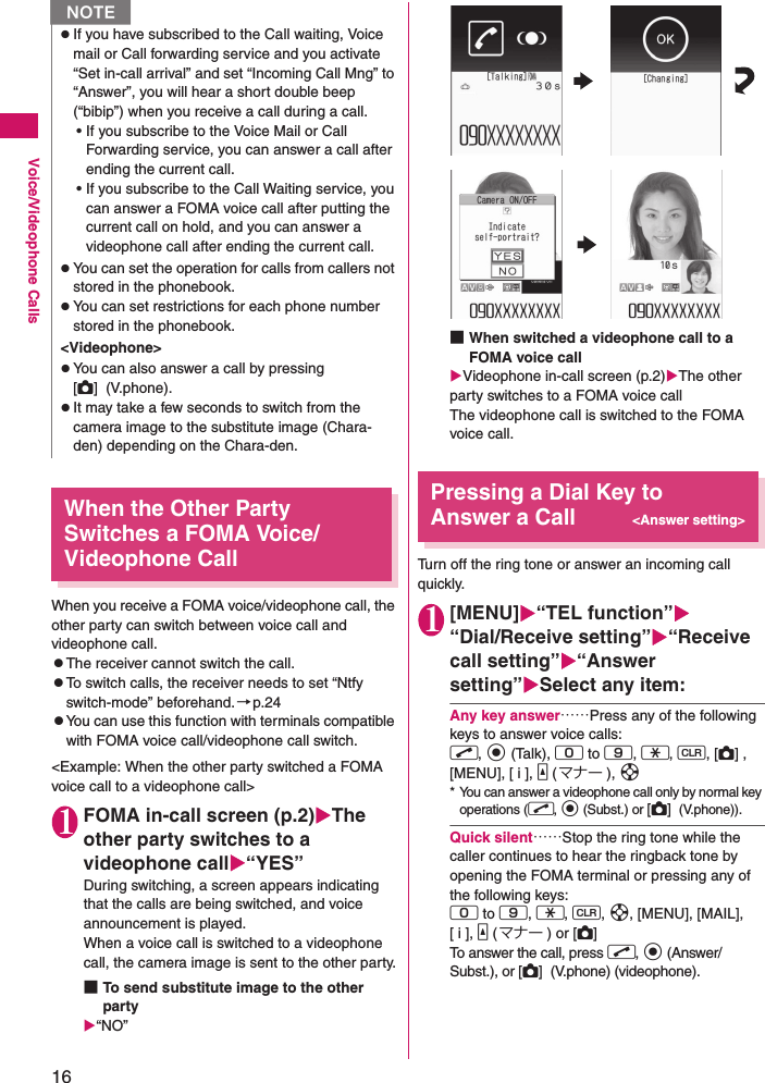 16Voice/Videophone CallsWhen the Other Party Switches a FOMA Voice/Videophone CallWhen you receive a FOMA voice/videophone call, the other party can switch between voice call and videophone call.zThe receiver cannot switch the call.zTo switch calls, the receiver needs to set “Ntfy switch-mode” beforehand. →p.24zYou can use this function with terminals compatible with FOMA voice call/videophone call switch.&lt;Example: When the other party switched a FOMA voice call to a videophone call&gt;1FOMA in-call screen (p.2)The other party switches to a videophone call“YES”During switching, a screen appears indicating that the calls are being switched, and voice announcement is played.When a voice call is switched to a videophone call, the camera image is sent to the other party.■To send substitute image to the other party“NO”■When switched a videophone call to a FOMA voice callVideophone in-call screen (p.2)The other party switches to a FOMA voice callThe videophone call is switched to the FOMA voice call.Pressing a Dial Key to Answer a Call&lt;Answer setting&gt;Turn off the ring tone or answer an incoming call quickly.1[MENU]“TEL function”“Dial/Receive setting”“Receive call setting”“Answer setting”Select any item:Any key answer……Press any of the following keys to answer voice calls:r, d (Talk), 0 to 9, w, t, [C] , [MENU], [ i ], a (マナー ), b* You can answer a videophone call only by normal key operations (r, d (Subst.) or [C]  (V.phone)).Quick silent……Stop the ring tone while the caller continues to hear the ringback tone by opening the FOMA terminal or pressing any of the following keys:0 to 9, w, t, b, [MENU], [MAIL], [ i ], a (マナー ) or [C] To answer the call, press r, d (Answer/Subst.), or [C]  (V.phone) (videophone).zIf you have subscribed to the Call waiting, Voice mail or Call forwarding service and you activate “Set in-call arrival” and set “Incoming Call Mng” to “Answer”, you will hear a short double beep (“bibip”) when you receive a call during a call.• If you subscribe to the Voice Mail or Call Forwarding service, you can answer a call after ending the current call.• If you subscribe to the Call Waiting service, you can answer a FOMA voice call after putting the current call on hold, and you can answer a videophone call after ending the current call.zYou can set the operation for calls from callers not stored in the phonebook.zYou can set restrictions for each phone number stored in the phonebook.&lt;Videophone&gt;zYou can also answer a call by pressing [C]  (V.phone).zIt may take a few seconds to switch from the camera image to the substitute image (Chara-den) depending on the Chara-den.N