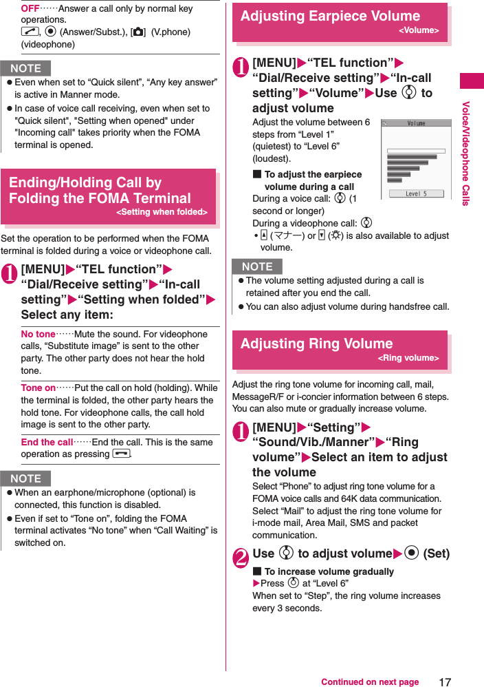 17Continued on next pageVoice/Videophone CallsOFF……Answer a call only by normal key operations. r, d (Answer/Subst.), [C]  (V.phone) (videophone)Ending/Holding Call by Folding the FOMA Terminal&lt;Setting when folded&gt;Set the operation to be performed when the FOMA terminal is folded during a voice or videophone call.1[MENU]“TEL function”“Dial/Receive setting”“In-call setting”“Setting when folded”Select any item:No tone……Mute the sound. For videophone calls, “Substitute image” is sent to the other party. The other party does not hear the hold tone.Tone on……Put the call on hold (holding). While the terminal is folded, the other party hears the hold tone. For videophone calls, the call hold image is sent to the other party.End the call……End the call. This is the same operation as pressing y.Adjusting Earpiece Volume&lt;Volume&gt;1[MENU]“TEL function”“Dial/Receive setting”“In-call setting”“Volume”Use c to adjust volumeAdjust the volume between 6 steps from “Level 1” (quietest) to “Level 6” (loudest).■To adjust the earpiece volume during a callDuring a voice call: c (1 second or longer)During a videophone call: c •a (マナー) or s (L) is also available to adjust volume.Adjusting Ring Volume&lt;Ring volume&gt;Adjust the ring tone volume for incoming call, mail, MessageR/F or i-concier information between 6 steps. You can also mute or gradually increase volume.1[MENU]“Setting”“Sound/Vib./Manner”“Ring volume”Select an item to adjust the volumeSelect “Phone” to adjust ring tone volume for a FOMA voice calls and 64K data communication.Select “Mail” to adjust the ring tone volume for i-mode mail, Area Mail, SMS and packet communication.2Use c to adjust volumed (Set)■To increase volume graduallyPress f at “Level 6” When set to “Step”, the ring volume increases every 3 seconds.NzEven when set to “Quick silent”, “Any key answer” is active in Manner mode.zIn case of voice call receiving, even when set to &quot;Quick silent&quot;, &quot;Setting when opened&quot; under &quot;Incoming call&quot; takes priority when the FOMA terminal is opened.NzWhen an earphone/microphone (optional) is connected, this function is disabled.zEven if set to “Tone on”, folding the FOMA terminal activates “No tone” when “Call Waiting” is switched on.NzThe volume setting adjusted during a call is retained after you end the call.zYou can also adjust volume during handsfree call.