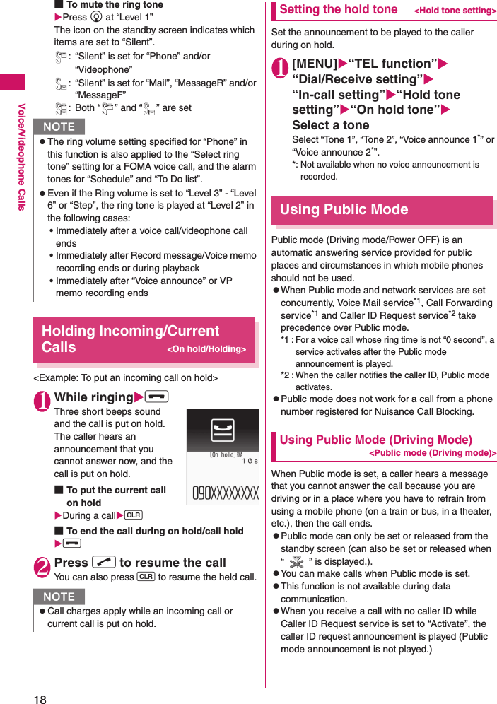 18Voice/Videophone Calls■To mute the ring tonePress g at “Level 1” The icon on the standby screen indicates which items are set to “Silent”.: “Silent” is set for “Phone” and/or “Videophone”: “Silent” is set for “Mail”, “MessageR” and/or “MessageF”: Both “ ” and “ ” are setHolding Incoming/Current Calls&lt;On hold/Holding&gt;&lt;Example: To put an incoming call on hold&gt;1While ringingy Three short beeps sound and the call is put on hold.The caller hears an announcement that you cannot answer now, and the call is put on hold.■To put the current call on holdDuring a callt ■To end the call during on hold/call holdy 2Press r to resume the call You can also press t to resume the held call.Setting the hold tone&lt;Hold tone setting&gt;Set the announcement to be played to the caller during on hold.1[MENU]“TEL function”“Dial/Receive setting”“In-call setting”“Hold tone setting”“On hold tone”Select a toneSelect “Tone 1”, “Tone 2”, “Voice announce 1*” or “Voice announce 2*”.*: Not available when no voice announcement is recorded.Using Public ModePublic mode (Driving mode/Power OFF) is an automatic answering service provided for public places and circumstances in which mobile phones should not be used.zWhen Public mode and network services are set concurrently, Voice Mail service*1, Call Forwarding service*1 and Caller ID Request service*2 take precedence over Public mode.*1 : For a voice call whose ring time is not “0 second”, a service activates after the Public mode announcement is played.*2 : When the caller notifies the caller ID, Public mode activates.zPublic mode does not work for a call from a phone number registered for Nuisance Call Blocking.Using Public Mode (Driving Mode)&lt;Public mode (Driving mode)&gt;When Public mode is set, a caller hears a message that you cannot answer the call because you are driving or in a place where you have to refrain from using a mobile phone (on a train or bus, in a theater, etc.), then the call ends.zPublic mode can only be set or released from the standby screen (can also be set or released when “ ” is displayed.).zYou can make calls when Public mode is set.zThis function is not available during data communication.zWhen you receive a call with no caller ID while Caller ID Request service is set to “Activate”, the caller ID request announcement is played (Public mode announcement is not played.)NzThe ring volume setting specified for “Phone” in this function is also applied to the “Select ring tone” setting for a FOMA voice call, and the alarm tones for “Schedule” and “To Do list”.zEven if the Ring volume is set to “Level 3” - “Level 6” or “Step”, the ring tone is played at “Level 2” in the following cases:• Immediately after a voice call/videophone call ends• Immediately after Record message/Voice memo recording ends or during playback• Immediately after “Voice announce” or VP memo recording endsNzCall charges apply while an incoming call or current call is put on hold.