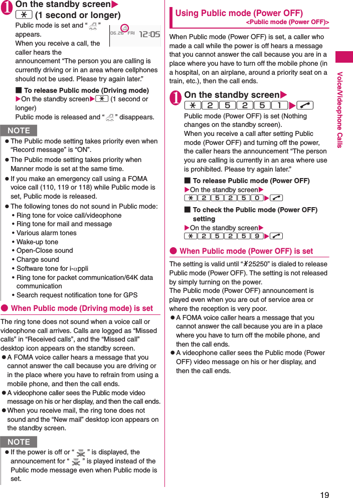 19Voice/Videophone Calls1On the standby screenw (1 second or longer)Public mode is set and “ ” appears.When you receive a call, the caller hears the announcement “The person you are calling is currently driving or in an area where cellphones should not be used. Please try again later.”■To release Public mode (Driving mode) On the standby screenw (1 second or longer)Public mode is released and “ ” disappears.●When Public mode (Driving mode) is setThe ring tone does not sound when a voice call or videophone call arrives. Calls are logged as “Missed calls” in “Received calls”, and the “Missed call” desktop icon appears on the standby screen.zA FOMA voice caller hears a message that you cannot answer the call because you are driving or in the place where you have to refrain from using a mobile phone, and then the call ends.zA videophone caller sees the Public mode video message on his or her display, and then the call ends.zWhen you receive mail, the ring tone does not sound and the “New mail” desktop icon appears on the standby screen.Using Public mode (Power OFF)&lt;Public mode (Power OFF)&gt;When Public mode (Power OFF) is set, a caller who made a call while the power is off hears a message that you cannot answer the call because you are in a place where you have to turn off the mobile phone (in a hospital, on an airplane, around a priority seat on a train, etc.), then the call ends.1On the standby screenw25251r Public mode (Power OFF) is set (Nothing changes on the standby screen).When you receive a call after setting Public mode (Power OFF) and turning off the power, the caller hears the announcement “The person you are calling is currently in an area where use is prohibited. Please try again later.”■To release Public mode (Power OFF)On the standby screenw25250r ■To check the Public mode (Power OFF) settingOn the standby screenw25259r ●When Public mode (Power OFF) is setThe setting is valid until “*25250” is dialed to release Public mode (Power OFF). The setting is not released by simply turning on the power.The Public mode (Power OFF) announcement is played even when you are out of service area or where the reception is very poor.zA FOMA voice caller hears a message that you cannot answer the call because you are in a place where you have to turn off the mobile phone, and then the call ends.zA videophone caller sees the Public mode (Power OFF) video message on his or her display, and then the call ends.NzThe Public mode setting takes priority even when “Record message” is “ON”.zThe Public mode setting takes priority when Manner mode is set at the same time.zIf you make an emergency call using a FOMA voice call (110, 119 or 118) while Public mode is set, Public mode is released.zThe following tones do not sound in Public mode:• Ring tone for voice call/videophone• Ring tone for mail and message• Various alarm tones• Wake-up tone• Open-Close sound• Charge sound• Software tone for i-αppli• Ring tone for packet communication/64K data communication• Search request notification tone for GPSNzIf the power is off or “ ” is displayed, the announcement for “ ” is played instead of the Public mode message even when Public mode is set.