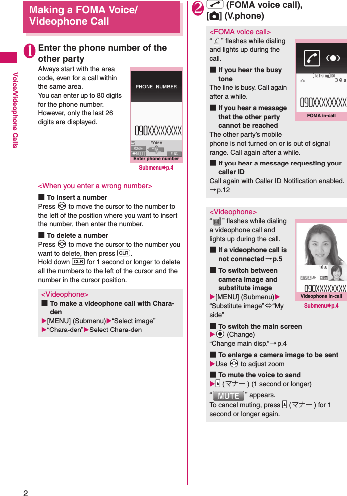 2Voice/Videophone CallsMaking a FOMA Voice/Videophone Call1Enter the phone number of the other partyAlways start with the area code, even for a call within the same area.You can enter up to 80 digits for the phone number. However, only the last 26 digits are displayed.&lt;When you enter a wrong number&gt;■To insert a numberPress v to move the cursor to the number to the left of the position where you want to insert the number, then enter the number.■To delete a numberPress v to move the cursor to the number you want to delete, then press t.Hold down t for 1 second or longer to delete all the numbers to the left of the cursor and the number in the cursor position.2r (FOMA voice call), [C] (V.phone)&lt;Videophone&gt;■To make a videophone call with Chara-den[MENU] (Submenu)“Select image” “Chara-den”Select Chara-denEnter phone numberSubmenup.4&lt;FOMA voice call&gt;“ ” flashes while dialing and lights up during the call.■If you hear the busy toneThe line is busy. Call again after a while.■If you hear a message that the other party cannot be reachedThe other party’s mobile phone is not turned on or is out of signal range. Call again after a while.■If you hear a message requesting your caller IDCall again with Caller ID Notification enabled.→p.12&lt;Videophone&gt;“ ” flashes while dialing a videophone call and lights up during the call.■If a videophone call is not connected→p.5■To switch between camera image and substitute image[MENU] (Submenu)“Substitute image”⇔“My side”■To switch the main screenXd (Change)“Change main disp.” →p.4■To enlarge a camera image to be sentUse Xv to adjust zoom■To mute the voice to sendYa (マナー ) (1 second or longer)“ ” appears.To cancel muting, press Ya ( マナー ) for 1 second or longer again.FOMA in-callVideophone in-callSubmenup.4