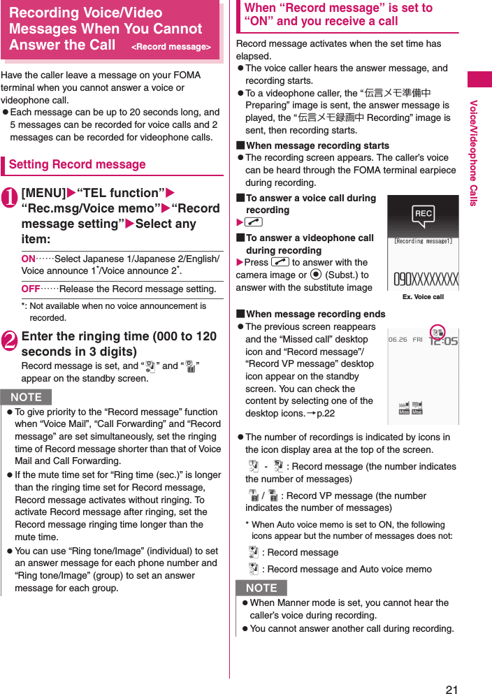21Voice/Videophone CallsRecording Voice/Video Messages When You Cannot Answer the Call&lt;Record message&gt;Have the caller leave a message on your FOMA terminal when you cannot answer a voice or videophone call.zEach message can be up to 20 seconds long, and 5 messages can be recorded for voice calls and 2 messages can be recorded for videophone calls.Setting Record message1[MENU]“TEL function”“Rec.msg/Voice memo”“Record message setting”Select any item:ON……Select Japanese 1/Japanese 2/English/Voice announce 1*/Voice announce 2*.OFF……Release the Record message setting.*: Not available when no voice announcement is recorded.2Enter the ringing time (000 to 120 seconds in 3 digits)Record message is set, and “ ” and “ ” appear on the standby screen.When “Record message” is set to “ON” and you receive a callRecord message activates when the set time has elapsed.zThe voice caller hears the answer message, and recording starts.zTo a videophone caller, the “伝言メモ準備中 Preparing” image is sent, the answer message is played, the “ 伝言メモ録画中 Recording” image is sent, then recording starts.■When message recording startszThe recording screen appears. The caller’s voice can be heard through the FOMA terminal earpiece during recording.■To answer a voice call during recordingr ■To answer a videophone call during recordingPress r to answer with the camera image or d (Subst.) to answer with the substitute image■When message recording endszThe previous screen reappears and the “Missed call” desktop icon and “Record message”/“Record VP message” desktop icon appear on the standby screen. You can check the content by selecting one of the desktop icons.→p.22zThe number of recordings is indicated by icons in the icon display area at the top of the screen. -  : Record message (the number indicates the number of messages)/ : Record VP message (the number indicates the number of messages)* When Auto voice memo is set to ON, the following icons appear but the number of messages does not:: Record message: Record message and Auto voice memoNzTo give priority to the “Record message” function when “Voice Mail”, “Call Forwarding” and “Record message” are set simultaneously, set the ringing time of Record message shorter than that of Voice Mail and Call Forwarding.zIf the mute time set for “Ring time (sec.)” is longer than the ringing time set for Record message, Record message activates without ringing. To activate Record message after ringing, set the Record message ringing time longer than the mute time.zYou can use “Ring tone/Image” (individual) to set an answer message for each phone number and “Ring tone/Image” (group) to set an answer message for each group. NzWhen Manner mode is set, you cannot hear the caller’s voice during recording.zYou cannot answer another call during recording.Ex. Voice call