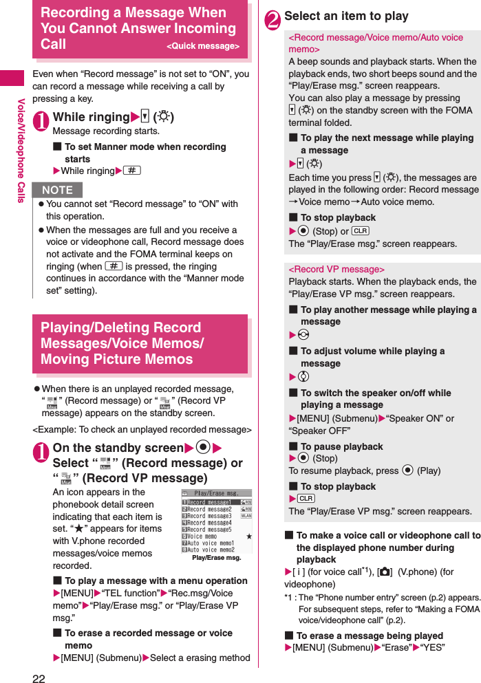 22Voice/Videophone CallsRecording a Message When You Cannot Answer Incoming Call&lt;Quick message&gt;Even when “Record message” is not set to “ON”, you can record a message while receiving a call by pressing a key.1While ringings (L)Message recording starts.■To set Manner mode when recording startsWhile ringingq Playing/Deleting Record Messages/Voice Memos/Moving Picture MemoszWhen there is an unplayed recorded message, “ ” (Record message) or “ ” (Record VP message) appears on the standby screen.&lt;Example: To check an unplayed recorded message&gt;1On the standby screendSelect “ ” (Record message) or “ ” (Record VP message)An icon appears in the phonebook detail screen indicating that each item is set. “★” appears for items with V.phone recorded messages/voice memos recorded.■To play a message with a menu operation[MENU]“TEL function”“Rec.msg/Voice memo”“Play/Erase msg.” or “Play/Erase VP msg.”■To erase a recorded message or voice memo[MENU] (Submenu)Select a erasing method2Select an item to play■To make a voice call or videophone call to the displayed phone number during playback[ i ] (for voice call*1), [C]  (V.phone) (for videophone)*1 : The “Phone number entry” screen (p.2) appears. For subsequent steps, refer to “Making a FOMA voice/videophone call” (p.2).■To erase a message being played[MENU] (Submenu)“Erase”“YES”NzYou cannot set “Record message” to “ON” with this operation.zWhen the messages are full and you receive a voice or videophone call, Record message does not activate and the FOMA terminal keeps on ringing (when q is pressed, the ringing continues in accordance with the “Manner mode set” setting).Play/Erase msg.&lt;Record message/Voice memo/Auto voice memo&gt;A beep sounds and playback starts. When the playback ends, two short beeps sound and the “Play/Erase msg.” screen reappears.You can also play a message by pressing Ss (L) on the standby screen with the FOMA terminal folded.■To play the next message while playing a messageSs (L)Each time you press Ss (L), the messages are played in the following order: Record message→Voice memo→Auto voice memo.■To stop playbackXd (Stop) or WtThe “Play/Erase msg.” screen reappears.&lt;Record VP message&gt;Playback starts. When the playback ends, the “Play/Erase VP msg.” screen reappears.■To play another message while playing a messageXv■To adjust volume while playing a messageXc■To switch the speaker on/off while playing a message[MENU] (Submenu)“Speaker ON” or “Speaker OFF”■To pause playbackXd (Stop)To resume playback, press Xd (Play)■To stop playbackWtThe “Play/Erase VP msg.” screen reappears.