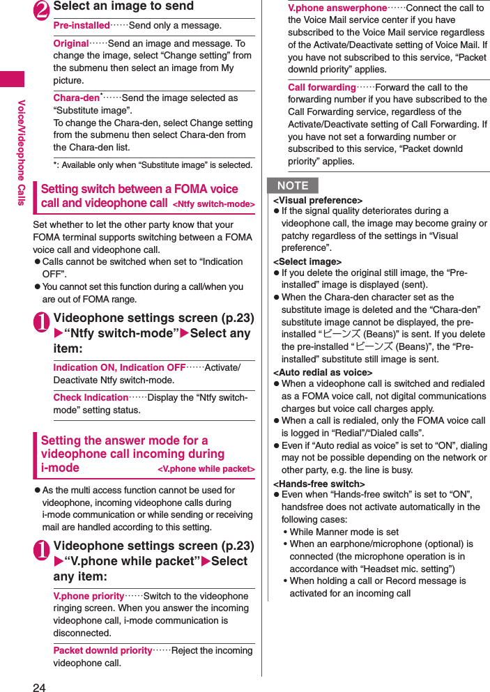 24Voice/Videophone Calls2Select an image to sendPre-installed……Send only a message.Original……Send an image and message. To change the image, select “Change setting” from the submenu then select an image from My picture.Chara-den*……Send the image selected as “Substitute image”. To change the Chara-den, select Change setting from the submenu then select Chara-den from the Chara-den list.*: Available only when “Substitute image” is selected.Setting switch between a FOMA voice call and videophone call&lt;Ntfy switch-mode&gt;Set whether to let the other party know that your FOMA terminal supports switching between a FOMA voice call and videophone call.zCalls cannot be switched when set to “Indication OFF”.zYou cannot set this function during a call/when you are out of FOMA range.1Videophone settings screen (p.23)“Ntfy switch-mode”Select any item:Indication ON, Indication OFF……Activate/Deactivate Ntfy switch-mode.Check Indication……Display the “Ntfy switch-mode” setting status.Setting the answer mode for a videophone call incoming during i-mode&lt;V.phone while packet&gt;zAs the multi access function cannot be used for videophone, incoming videophone calls during i-mode communication or while sending or receiving mail are handled according to this setting.1Videophone settings screen (p.23)“V.phone while packet”Select any item:V.phone priority……Switch to the videophone ringing screen. When you answer the incoming videophone call, i-mode communication is disconnected.Packet downld priority……Reject the incoming videophone call.V.phone answerphone……Connect the call to the Voice Mail service center if you have subscribed to the Voice Mail service regardless of the Activate/Deactivate setting of Voice Mail. If you have not subscribed to this service, “Packet downld priority” applies.Call forwarding……Forward the call to the forwarding number if you have subscribed to the Call Forwarding service, regardless of the Activate/Deactivate setting of Call Forwarding. If you have not set a forwarding number or subscribed to this service, “Packet downld priority” applies.N&lt;Visual preference&gt;zIf the signal quality deteriorates during a videophone call, the image may become grainy or patchy regardless of the settings in “Visual preference”.&lt;Select image&gt;zIf you delete the original still image, the “Pre-installed” image is displayed (sent).zWhen the Chara-den character set as the substitute image is deleted and the “Chara-den” substitute image cannot be displayed, the pre-installed “ビーンズ (Beans)” is sent. If you delete the pre-installed “ビーンズ (Beans)”, the “Pre-installed” substitute still image is sent.&lt;Auto redial as voice&gt;zWhen a videophone call is switched and redialed as a FOMA voice call, not digital communications charges but voice call charges apply.zWhen a call is redialed, only the FOMA voice call is logged in “Redial”/“Dialed calls”.zEven if “Auto redial as voice” is set to “ON”, dialing may not be possible depending on the network or other party, e.g. the line is busy.&lt;Hands-free switch&gt;zEven when “Hands-free switch” is set to “ON”, handsfree does not activate automatically in the following cases:• While Manner mode is set• When an earphone/microphone (optional) is connected (the microphone operation is in accordance with “Headset mic. setting”)• When holding a call or Record message is activated for an incoming call