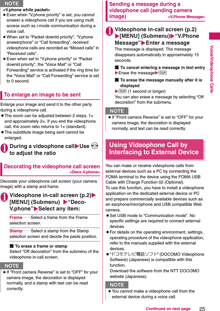 25Continued on next pageVoice/Videophone CallsTo enlarge an image to be sentEnlarge your image and send it to the other party during a videophone call.zThe zoom can be adjusted between 2 steps, 1× and approximately 2×. If you end the videophone call, the zoom ratio returns to 1× (standard).zThe substitute image being sent cannot be enlarged.1During a videophone callUse v to adjust the ratioDecorating the videophone call screen&lt;Deco-V.phone&gt;Decorate your videophone call screen (your camera image) with a stamp and frame.1Videophone in-call screen (p.2)[MENU] (Submenu)  “Deco-V.phone”Select any item:Frame……Select a frame from the Frame selection screen.Stamp……Select a stamp from the Stamp selection screen and decide the paste position.■To erase a frame or stampSelect “Off decoration” from the submenu of the videophone in-call screen.Sending a message during a videophone call (sending camera image)&lt;V.Phone Message&gt;1Videophone in-call screen (p.2)[MENU] (Submenu)“V.Phone Message”Enter a messageThe message is displayed. The message disappears automatically in approximately 15 seconds.■To cancel entering a message in text entryErase the messaget ■To erase the message manually after it is displayedt (1 second or longer)You can also erase a message by selecting “Off decoration” from the submenu.Using Videophone Call by Interfacing to External DeviceYou can make or receive videophone calls from external devices such as a PC by connecting the FOMA terminal to the device using the FOMA USB Cable with Charge Function 02 (Optional).To use this function, you have to install a videophone application on the dedicated external device or PC and prepare commercially available devices such as an earphone/microphone and USB compatible Web camera.zSet USB mode to “Communication mode”. No specific settings are required to connect external devices.zFor details on the operating environment, settings, operating procedure of the videophone application, refer to the manuals supplied with the external devices.z“ドコモテレビ電話ソフト” (DOCOMO Videophone Software) (Japanese) is compatible with this function.Download the software from the NTT DOCOMO website (Japanese).&lt;V.phone while packet&gt;zEven when “V.phone priority” is set, you cannot answer a videophone call if you are using multi access such as i-mode communication during a voice call.zWhen set to “Packet downld priority”, “V.phone answerphone” or “Call forwarding”, received videophone calls are recorded as “Missed calls” in “Received calls”.zEven when set to “V.phone priority” or “Packet downld priority”, the “Voice Mail” or “Call Forwarding” service is activated if the ring time for the “Voice Mail” or “Call Forwarding” service is set to 0 second.NzIf “Front camera Reverse” is set to “OFF” for your camera image, the decoration is displayed normally, and a stamp with text can be read correctly.NNzIf “Front camera Reverse” is set to “OFF” for your camera image, the decoration is displayed normally, and text can be read correctly.NzYou cannot make a videophone call from the external device during a voice call.