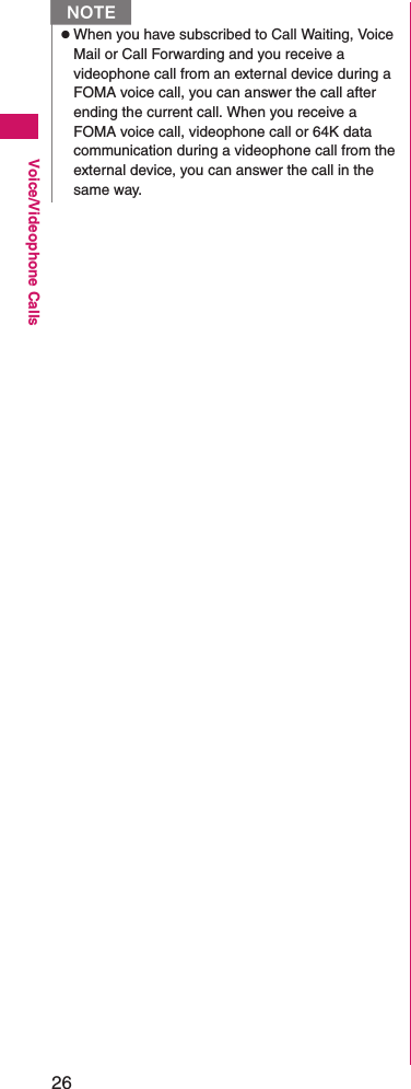 26Voice/Videophone CallszWhen you have subscribed to Call Waiting, Voice Mail or Call Forwarding and you receive a videophone call from an external device during a FOMA voice call, you can answer the call after ending the current call. When you receive a FOMA voice call, videophone call or 64K data communication during a videophone call from the external device, you can answer the call in the same way.N