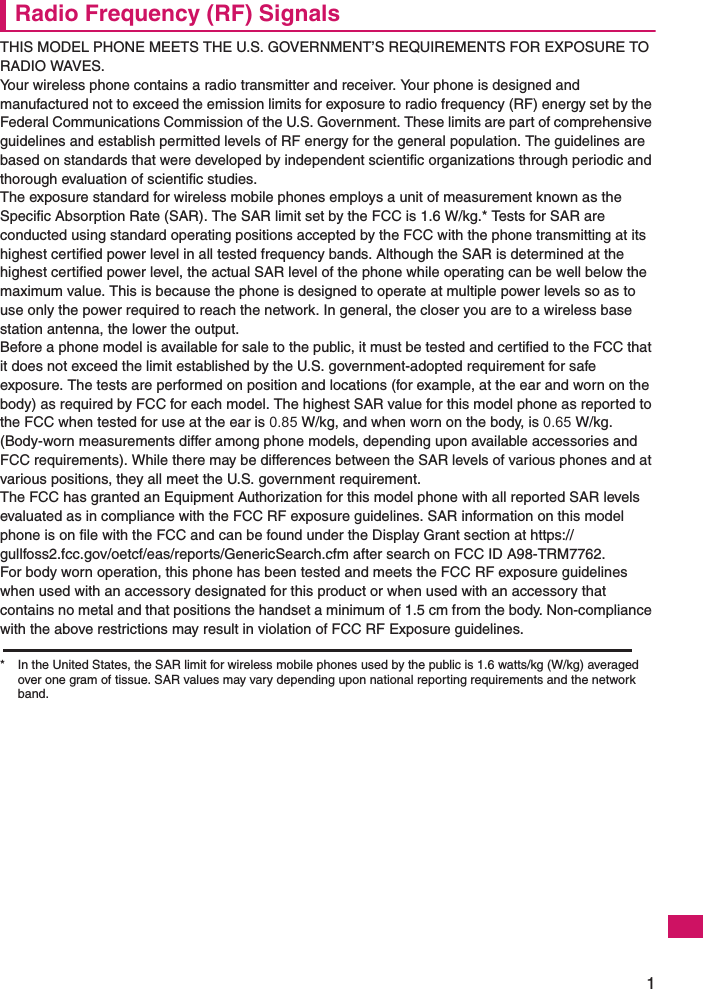 1Radio Frequency (RF) SignalsTHIS MODEL PHONE MEETS THE U.S. GOVERNMENT’S REQUIREMENTS FOR EXPOSURE TO RADIO WAVES.Your wireless phone contains a radio transmitter and receiver. Your phone is designed and manufactured not to exceed the emission limits for exposure to radio frequency (RF) energy set by the Federal Communications Commission of the U.S. Government. These limits are part of comprehensive guidelines and establish permitted levels of RF energy for the general population. The guidelines are based on standards that were developed by independent scientific organizations through periodic and thorough evaluation of scientific studies.The exposure standard for wireless mobile phones employs a unit of measurement known as the Specific Absorption Rate (SAR). The SAR limit set by the FCC is 1.6 W/kg.* Tests for SAR are conducted using standard operating positions accepted by the FCC with the phone transmitting at its highest certified power level in all tested frequency bands. Although the SAR is determined at the highest certified power level, the actual SAR level of the phone while operating can be well below the maximum value. This is because the phone is designed to operate at multiple power levels so as to use only the power required to reach the network. In general, the closer you are to a wireless base station antenna, the lower the output.Before a phone model is available for sale to the public, it must be tested and certified to the FCC that it does not exceed the limit established by the U.S. government-adopted requirement for safe exposure. The tests are performed on position and locations (for example, at the ear and worn on the body) as required by FCC for each model. The highest SAR value for this model phone as reported to the FCC when tested for use at the ear is 0.85 W/kg, and when worn on the body, is 0.65 W/kg. (Body-worn measurements differ among phone models, depending upon available accessories and FCC requirements). While there may be differences between the SAR levels of various phones and at various positions, they all meet the U.S. government requirement.The FCC has granted an Equipment Authorization for this model phone with all reported SAR levels evaluated as in compliance with the FCC RF exposure guidelines. SAR information on this model phone is on file with the FCC and can be found under the Display Grant section at https://gullfoss2.fcc.gov/oetcf/eas/reports/GenericSearch.cfm after search on FCC ID A98-TRM7762.For body worn operation, this phone has been tested and meets the FCC RF exposure guidelines when used with an accessory designated for this product or when used with an accessory that contains no metal and that positions the handset a minimum of 1.5 cm from the body. Non-compliance with the above restrictions may result in violation of FCC RF Exposure guidelines.* In the United States, the SAR limit for wireless mobile phones used by the public is 1.6 watts/kg (W/kg) averaged over one gram of tissue. SAR values may vary depending upon national reporting requirements and the network band.