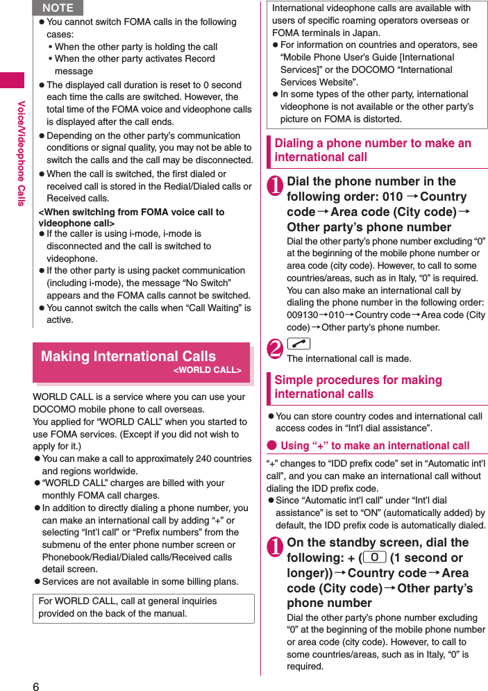 6Voice/Videophone CallsMaking International Calls&lt;WORLD CALL&gt;WORLD CALL is a service where you can use your DOCOMO mobile phone to call overseas.You applied for “WORLD CALL” when you started to use FOMA services. (Except if you did not wish to apply for it.)zYou can make a call to approximately 240 countries and regions worldwide.z“WORLD CALL” charges are billed with your monthly FOMA call charges.zIn addition to directly dialing a phone number, you can make an international call by adding “+” or selecting “Int’l call” or “Prefix numbers” from the submenu of the enter phone number screen or Phonebook/Redial/Dialed calls/Received calls detail screen.zServices are not available in some billing plans.Dialing a phone number to make an international call1Dial the phone number in the following order: 010 →Country code→Area code (City code)→Other party’s phone numberDial the other party’s phone number excluding “0” at the beginning of the mobile phone number or area code (city code). However, to call to some countries/areas, such as in Italy, “0” is required.You can also make an international call by dialing the phone number in the following order: 009130→010→Country code→Area code (City code)→Other party’s phone number.2r The international call is made.Simple procedures for making international callszYou can store country codes and international call access codes in “Int’l dial assistance”.●Using “+” to make an international call“+” changes to “IDD prefix code” set in “Automatic int’l call”, and you can make an international call without dialing the IDD prefix code.zSince “Automatic int’l call” under “Int’l dial assistance” is set to “ON” (automatically added) by default, the IDD prefix code is automatically dialed.1On the standby screen, dial the following: + (0 (1 second or longer)) →Country code→Area code (City code)→Other party’s phone numberDial the other party’s phone number excluding “0” at the beginning of the mobile phone number or area code (city code). However, to call to some countries/areas, such as in Italy, “0” is required.zYou cannot switch FOMA calls in the following cases:• When the other party is holding the call• When the other party activates Record messagezThe displayed call duration is reset to 0 second each time the calls are switched. However, the total time of the FOMA voice and videophone calls is displayed after the call ends.zDepending on the other party’s communication conditions or signal quality, you may not be able to switch the calls and the call may be disconnected.zWhen the call is switched, the first dialed or received call is stored in the Redial/Dialed calls or Received calls.&lt;When switching from FOMA voice call to videophone call&gt;zIf the caller is using i-mode, i-mode is disconnected and the call is switched to videophone.zIf the other party is using packet communication (including i-mode), the message “No Switch” appears and the FOMA calls cannot be switched.zYou cannot switch the calls when “Call Waiting” is active.For WORLD CALL, call at general inquiries provided on the back of the manual.NInternational videophone calls are available with users of specific roaming operators overseas or FOMA terminals in Japan.zFor information on countries and operators, see “Mobile Phone User’s Guide [International Services]” or the DOCOMO “International Services Website”.zIn some types of the other party, international videophone is not available or the other party’s picture on FOMA is distorted.