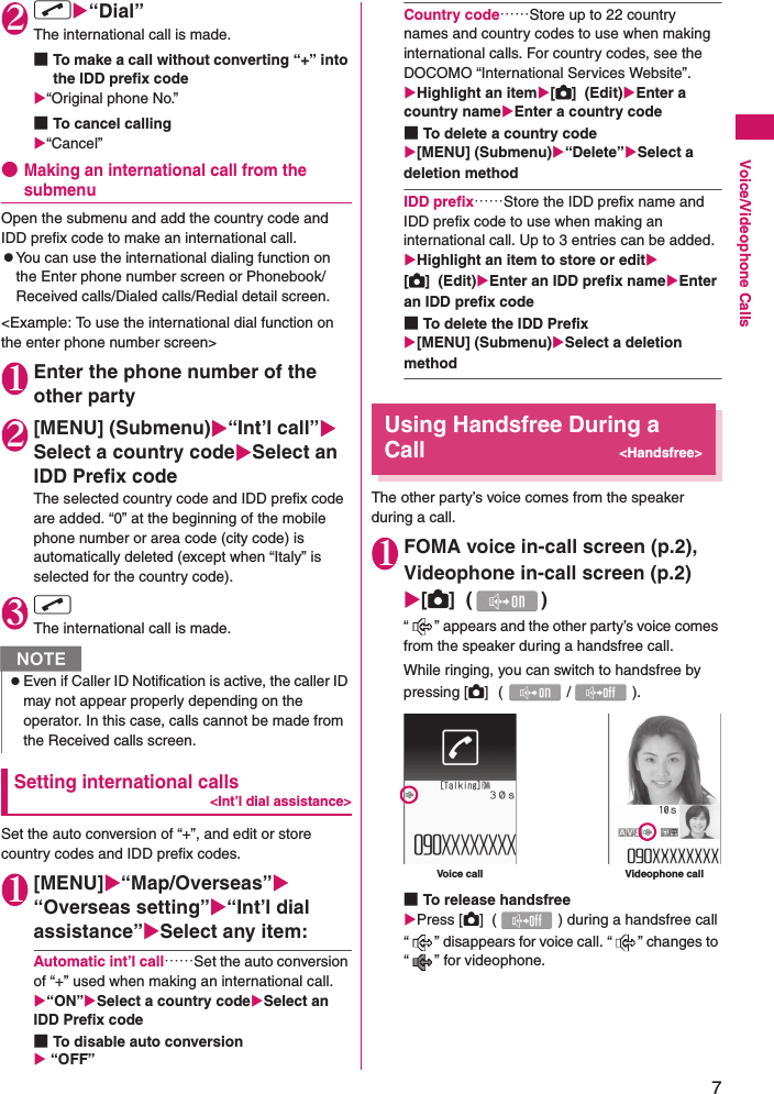 7Voice/Videophone Calls2r“Dial”The international call is made.■To make a call without converting “+” into the IDD prefix code“Original phone No.”■To cancel calling“Cancel”●Making an international call from the submenuOpen the submenu and add the country code and IDD prefix code to make an international call.zYou can use the international dialing function on the Enter phone number screen or Phonebook/Received calls/Dialed calls/Redial detail screen.&lt;Example: To use the international dial function on the enter phone number screen&gt;1Enter the phone number of the other party2[MENU] (Submenu)“Int’l call”Select a country codeSelect an IDD Prefix codeThe selected country code and IDD prefix code are added. “0” at the beginning of the mobile phone number or area code (city code) is automatically deleted (except when “Italy” is selected for the country code).3r The international call is made.Setting international calls&lt;Int’l dial assistance&gt;Set the auto conversion of “+”, and edit or store country codes and IDD prefix codes.1[MENU]“Map/Overseas”“Overseas setting”“Int’l dial assistance”Select any item:Automatic int’l call……Set the auto conversion of “+” used when making an international call.“ON”Select a country codeSelect an IDD Prefix code■To disable auto conversion “OFF”Country code……Store up to 22 country names and country codes to use when making international calls. For country codes, see the DOCOMO “International Services Website”.Highlight an item[C]  (Edit)Enter a country nameEnter a country code■To delete a country code[MENU] (Submenu)“Delete”Select a deletion methodIDD prefix……Store the IDD prefix name and IDD prefix code to use when making an international call. Up to 3 entries can be added.Highlight an item to store or edit[C]  (Edit)Enter an IDD prefix nameEnter an IDD prefix code■To delete the IDD Prefix[MENU] (Submenu)Select a deletion methodUsing Handsfree During a Call&lt;Handsfree&gt;The other party’s voice comes from the speaker during a call.1FOMA voice in-call screen (p.2), Videophone in-call screen (p.2) [C]  ( )“ ” appears and the other party’s voice comes from the speaker during a handsfree call.While ringing, you can switch to handsfree by pressing [C]  (/).■To release handsfreePress [C]  ( ) during a handsfree call“ ” disappears for voice call. “ ” changes to “ ” for videophone.NzEven if Caller ID Notification is active, the caller ID may not appear properly depending on the operator. In this case, calls cannot be made from the Received calls screen.Voice call Videophone call