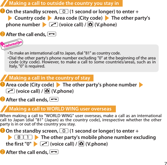 7Making a call to outside the country you stay in❶ On the standby screen, 0 (1 second or longer) to enter +s Country code s Area code (City code) sThe other party&apos;s phone number s r (voice call) / u (V.phone)❷ After the call ends, y・  To make an international call to Japan, dial &quot;81&quot; as country code.・  Dial the other party&apos;s phone number excluding &quot;0&quot; at the beginning of the area code (city code). However, to make a call to some countries/areas, such as in Italy, &quot;0&quot; is required.Making a call in the country of stay❶ Area code (City code)sThe other party&apos;s phone numbersr (voice call) / u (V.phone)❷ After the call ends, yMaking a call to WORLD WING user overseasWhen making a call to &quot;WORLD WING&quot; user overseas, make a call as an international call to Japan (dial &quot;81&quot; (Japan) as the country code), irrespective whether the other party is in or out of the country you stay.❶ On the standby screen, 0 (1 second or longer) to enter + s81sThe other party&apos;s mobile phone number excluding the first &quot;0&quot;sr (voice call) / u (V.phone)❷ After the call ends, y