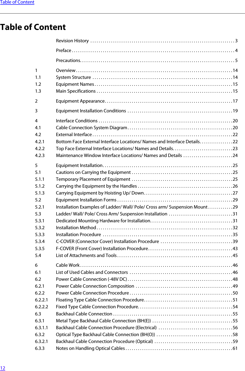   12Table of ContentTable of ContentRevision History  . . . . . . . . . . . . . . . . . . . . . . . . . . . . . . . . . . . . . . . . . . . . . . . . . . . . . . . . . . . . . . . . . . . . . . 3Preface . . . . . . . . . . . . . . . . . . . . . . . . . . . . . . . . . . . . . . . . . . . . . . . . . . . . . . . . . . . . . . . . . . . . . . . . . . . . . . . 4Precautions. . . . . . . . . . . . . . . . . . . . . . . . . . . . . . . . . . . . . . . . . . . . . . . . . . . . . . . . . . . . . . . . . . . . . . . . . . . 51 Overview . . . . . . . . . . . . . . . . . . . . . . . . . . . . . . . . . . . . . . . . . . . . . . . . . . . . . . . . . . . . . . . . . . . . . . . . . . . .141.1 System Structure  . . . . . . . . . . . . . . . . . . . . . . . . . . . . . . . . . . . . . . . . . . . . . . . . . . . . . . . . . . . . . . . . . . . .141.2 Equipment Names . . . . . . . . . . . . . . . . . . . . . . . . . . . . . . . . . . . . . . . . . . . . . . . . . . . . . . . . . . . . . . . . . . . 151.3 Main Specifications . . . . . . . . . . . . . . . . . . . . . . . . . . . . . . . . . . . . . . . . . . . . . . . . . . . . . . . . . . . . . . . . . .152 Equipment Appearance. . . . . . . . . . . . . . . . . . . . . . . . . . . . . . . . . . . . . . . . . . . . . . . . . . . . . . . . . . . . . .173 Equipment Installation Conditions  . . . . . . . . . . . . . . . . . . . . . . . . . . . . . . . . . . . . . . . . . . . . . . . . . . . 194 Interface Conditions . . . . . . . . . . . . . . . . . . . . . . . . . . . . . . . . . . . . . . . . . . . . . . . . . . . . . . . . . . . . . . . . .204.1 Cable Connection System Diagram. . . . . . . . . . . . . . . . . . . . . . . . . . . . . . . . . . . . . . . . . . . . . . . . . . .204.2 External Interface . . . . . . . . . . . . . . . . . . . . . . . . . . . . . . . . . . . . . . . . . . . . . . . . . . . . . . . . . . . . . . . . . . . . 224.2.1 Bottom Face External Interface Locations/ Names and Interface Details. . . . . . . . . . . . . . . . 224.2.2 Top Face External Interface Locations/ Names and Details. . . . . . . . . . . . . . . . . . . . . . . . . . . . . 234.2.3 Maintenance Window Interface Locations/ Names and Details  . . . . . . . . . . . . . . . . . . . . . . . . 245 Equipment Installation. . . . . . . . . . . . . . . . . . . . . . . . . . . . . . . . . . . . . . . . . . . . . . . . . . . . . . . . . . . . . . . 255.1 Cautions on Carrying the Equipment . . . . . . . . . . . . . . . . . . . . . . . . . . . . . . . . . . . . . . . . . . . . . . . . .255.1.1 Temporary Placement of Equipment . . . . . . . . . . . . . . . . . . . . . . . . . . . . . . . . . . . . . . . . . . . . . . . . . 255.1.2 Carrying the Equipment by the Handles . . . . . . . . . . . . . . . . . . . . . . . . . . . . . . . . . . . . . . . . . . . . . . 265.1.3 Carrying Equipment by Hoisting Up/ Down. . . . . . . . . . . . . . . . . . . . . . . . . . . . . . . . . . . . . . . . . . .275.2 Equipment Installation Forms . . . . . . . . . . . . . . . . . . . . . . . . . . . . . . . . . . . . . . . . . . . . . . . . . . . . . . . .295.2.1 Installation Examples of Ladder/ Wall/ Pole/ Cross arm/ Suspension Mount . . . . . . . . . . . . 295.3 Ladder/ Wall/ Pole/ Cross Arm/ Suspension Installation  . . . . . . . . . . . . . . . . . . . . . . . . . . . . . . . 315.3.1 Dedicated Mounting Hardware for Installation. . . . . . . . . . . . . . . . . . . . . . . . . . . . . . . . . . . . . . . .315.3.2 Installation Method . . . . . . . . . . . . . . . . . . . . . . . . . . . . . . . . . . . . . . . . . . . . . . . . . . . . . . . . . . . . . . . . . .325.3.3 Installation Procedure  . . . . . . . . . . . . . . . . . . . . . . . . . . . . . . . . . . . . . . . . . . . . . . . . . . . . . . . . . . . . . . .355.3.4 C-COVER (Connector Cover) Installation Procedure  . . . . . . . . . . . . . . . . . . . . . . . . . . . . . . . . . . . 395.3.5 F-COVER (Front Cover) Installation Procedure. . . . . . . . . . . . . . . . . . . . . . . . . . . . . . . . . . . . . . . . . 435.4 List of Attachments and Tools . . . . . . . . . . . . . . . . . . . . . . . . . . . . . . . . . . . . . . . . . . . . . . . . . . . . . . . . 456 Cable Work . . . . . . . . . . . . . . . . . . . . . . . . . . . . . . . . . . . . . . . . . . . . . . . . . . . . . . . . . . . . . . . . . . . . . . . . . .466.1 List of Used Cables and Connectors  . . . . . . . . . . . . . . . . . . . . . . . . . . . . . . . . . . . . . . . . . . . . . . . . . . 466.2 Power Cable Connection (-48V DC) . . . . . . . . . . . . . . . . . . . . . . . . . . . . . . . . . . . . . . . . . . . . . . . . . . . 486.2.1 Power Cable Connection Composition  . . . . . . . . . . . . . . . . . . . . . . . . . . . . . . . . . . . . . . . . . . . . . . . 496.2.2 Power Cable Connection Procedure . . . . . . . . . . . . . . . . . . . . . . . . . . . . . . . . . . . . . . . . . . . . . . . . . . 506.2.2.1 Floating Type Cable Connection Procedure. . . . . . . . . . . . . . . . . . . . . . . . . . . . . . . . . . . . . . . . . . . 516.2.2.2 Fixed Type Cable Connection Procedure. . . . . . . . . . . . . . . . . . . . . . . . . . . . . . . . . . . . . . . . . . . . . .546.3 Backhaul Cable Connection . . . . . . . . . . . . . . . . . . . . . . . . . . . . . . . . . . . . . . . . . . . . . . . . . . . . . . . . . .556.3.1 Metal Type Backhaul Cable Connection (BH(E))  . . . . . . . . . . . . . . . . . . . . . . . . . . . . . . . . . . . . . . . 556.3.1.1 Backhaul Cable Connection Procedure (Electrical)  . . . . . . . . . . . . . . . . . . . . . . . . . . . . . . . . . . . . 566.3.2 Optical Type Backhaul Cable Connection (BH(O))  . . . . . . . . . . . . . . . . . . . . . . . . . . . . . . . . . . . . . 586.3.2.1 Backhaul Cable Connection Procedure (Optical) . . . . . . . . . . . . . . . . . . . . . . . . . . . . . . . . . . . . . .596.3.3 Notes on Handling Optical Cables . . . . . . . . . . . . . . . . . . . . . . . . . . . . . . . . . . . . . . . . . . . . . . . . . . . .61