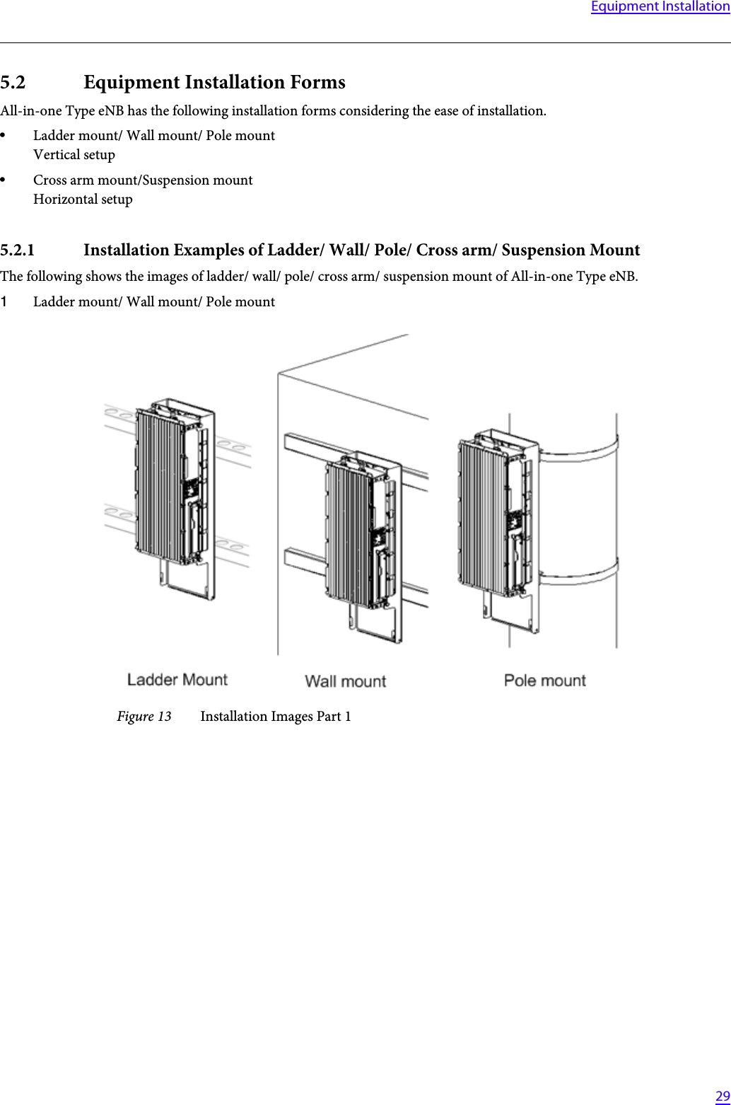  29Equipment Installation5.2 Equipment Installation FormsAll-in-one Type eNB has the following installation forms considering the ease of installation.•Ladder mount/ Wall mount/ Pole mountVertical setup•Cross arm mount/Suspension mountHorizontal setup5.2.1 Installation Examples of Ladder/ Wall/ Pole/ Cross arm/ Suspension MountThe following shows the images of ladder/ wall/ pole/ cross arm/ suspension mount of All-in-one Type eNB.1Ladder mount/ Wall mount/ Pole mountFigure 13 Installation Images Part 1