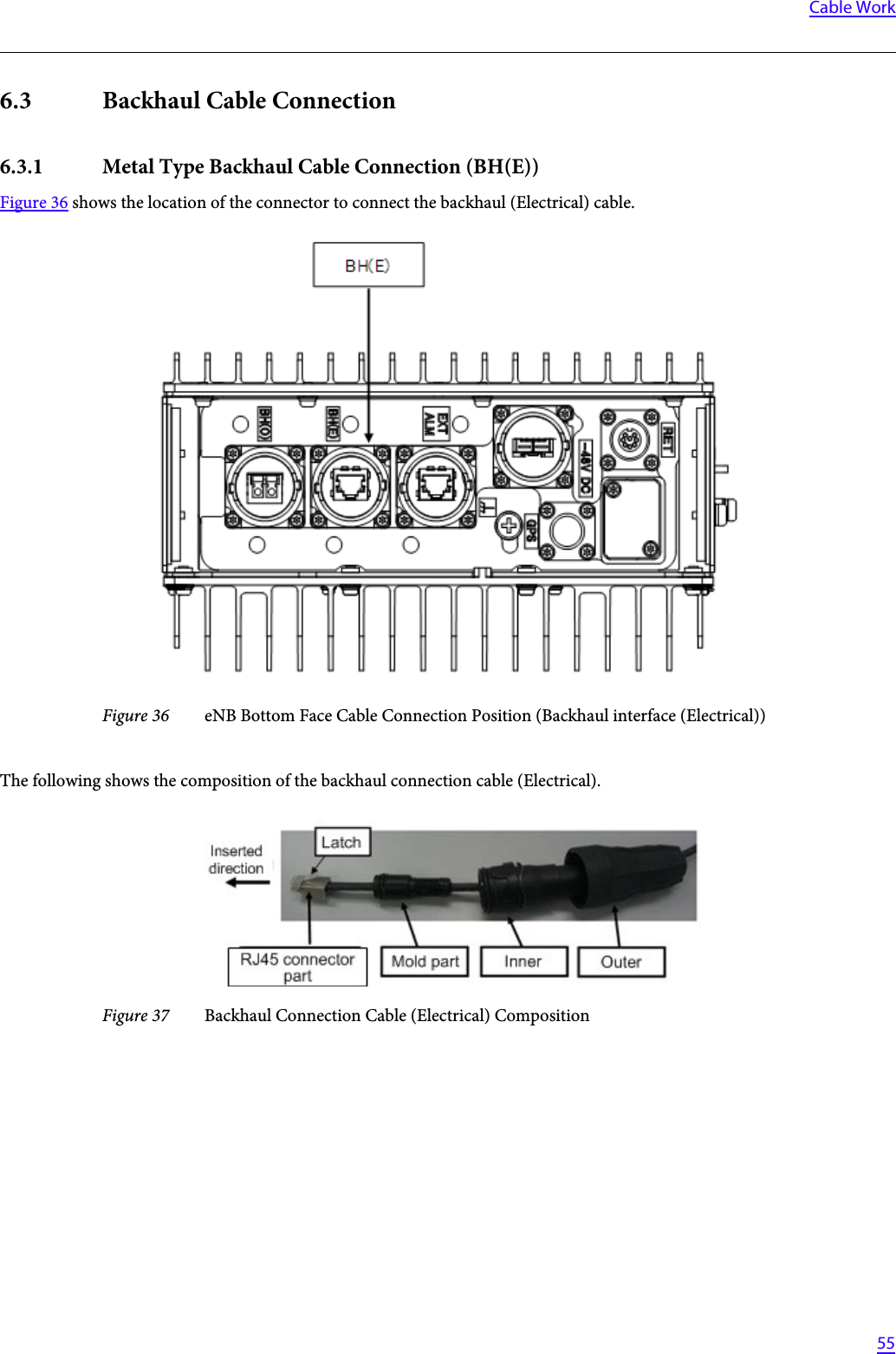   55Cable Work6.3 Backhaul Cable Connection6.3.1 Metal Type Backhaul Cable Connection (BH(E))Figure 36 shows the location of the connector to connect the backhaul (Electrical) cable.Figure 36 eNB Bottom Face Cable Connection Position (Backhaul interface (Electrical))The following shows the composition of the backhaul connection cable (Electrical).Figure 37 Backhaul Connection Cable (Electrical) Composition