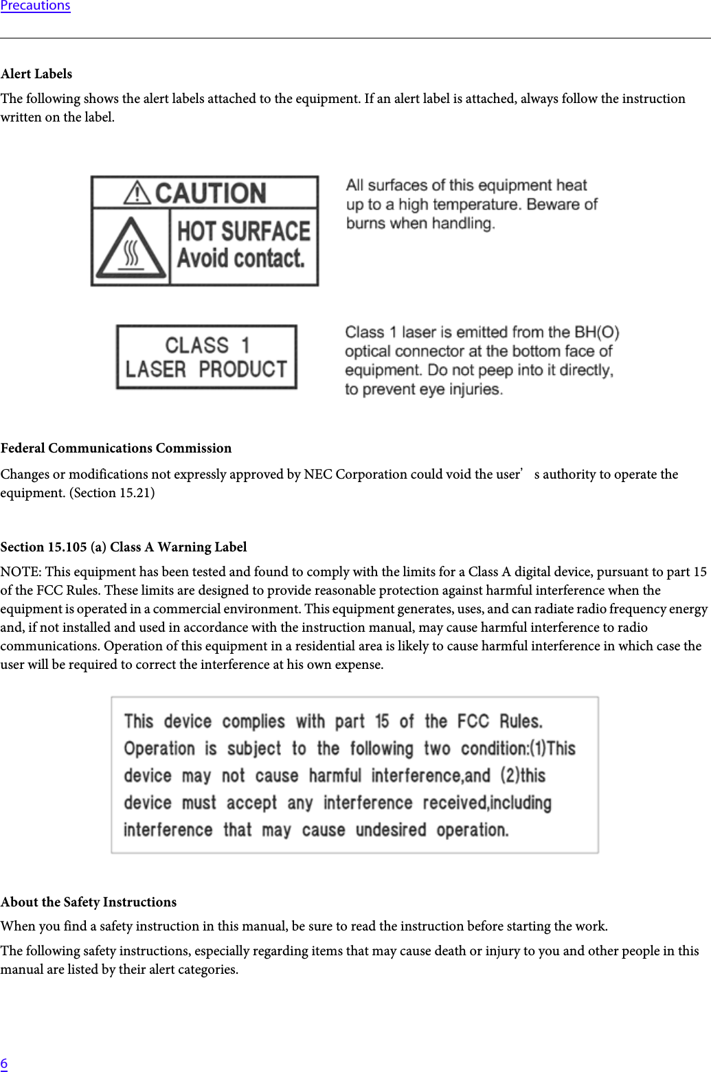   6PrecautionsAlert LabelsThe following shows the alert labels attached to the equipment. If an alert label is attached, always follow the instruction written on the label.Federal Communications CommissionChanges or modifications not expressly approved by NEC Corporation could void the users authority to operate the equipment. (Section 15.21)Section 15.105 (a) Class A Warning LabelNOTE: This equipment has been tested and found to comply with the limits for a Class A digital device, pursuant to part 15 of the FCC Rules. These limits are designed to provide reasonable protection against harmful interference when the equipment is operated in a commercial environment. This equipment generates, uses, and can radiate radio frequency energy and, if not installed and used in accordance with the instruction manual, may cause harmful interference to radio communications. Operation of this equipment in a residential area is likely to cause harmful interference in which case the user will be required to correct the interference at his own expense.About the Safety InstructionsWhen you find a safety instruction in this manual, be sure to read the instruction before starting the work.The following safety instructions, especially regarding items that may cause death or injury to you and other people in this manual are listed by their alert categories.