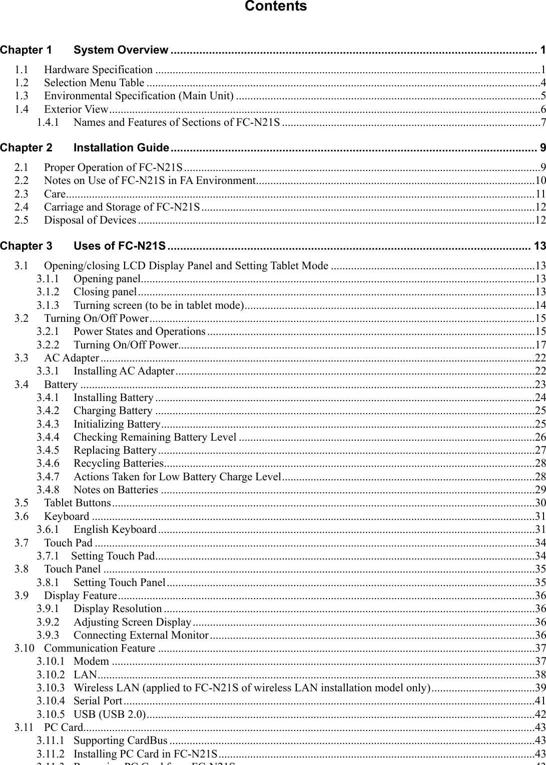 Contents Chapter 1 System Overview ................................................................................................................... 1 1.1 Hardware Specification ......................................................................................................................................1 1.2 Selection Menu Table .........................................................................................................................................4 1.3 Environmental Specification (Main Unit) ..........................................................................................................5 1.4 Exterior View......................................................................................................................................................6 1.4.1 Names and Features of Sections of FC-N21S ..........................................................................................7 Chapter 2 Installation Guide................................................................................................................... 9 2.1 Proper Operation of FC-N21S............................................................................................................................9 2.2 Notes on Use of FC-N21S in FA Environment.................................................................................................10 2.3 Care...................................................................................................................................................................11 2.4 Carriage and Storage of FC-N21S....................................................................................................................12 2.5 Disposal of Devices ..........................................................................................................................................12 Chapter 3 Uses of FC-N21S .................................................................................................................. 13 3.1 Opening/closing LCD Display Panel and Setting Tablet Mode .......................................................................13 3.1.1 Opening panel.........................................................................................................................................13 3.1.2 Closing panel..........................................................................................................................................13 3.1.3 Turning screen (to be in tablet mode).....................................................................................................14 3.2 Turning On/Off Power......................................................................................................................................15 3.2.1 Power States and Operations..................................................................................................................15 3.2.2 Turning On/Off Power............................................................................................................................17 3.3 AC Adapter .......................................................................................................................................................22 3.3.1 Installing AC Adapter.............................................................................................................................22 3.4 Battery ..............................................................................................................................................................23 3.4.1 Installing Battery ....................................................................................................................................24 3.4.2 Charging Battery ....................................................................................................................................25 3.4.3 Initializing Battery..................................................................................................................................25 3.4.4 Checking Remaining Battery Level .......................................................................................................26 3.4.5 Replacing Battery...................................................................................................................................27 3.4.6 Recycling Batteries.................................................................................................................................28 3.4.7 Actions Taken for Low Battery Charge Level........................................................................................28 3.4.8 Notes on Batteries ..................................................................................................................................29 3.5 Tablet Buttons...................................................................................................................................................30 3.6 Keyboard ..........................................................................................................................................................31 3.6.1 English Keyboard...................................................................................................................................31 3.7 Touch Pad .........................................................................................................................................................34 3.7.1  Setting Touch Pad....................................................................................................................................34 3.8 Touch Panel ......................................................................................................................................................35 3.8.1 Setting Touch Panel................................................................................................................................35 3.9 Display Feature.................................................................................................................................................36 3.9.1 Display Resolution .................................................................................................................................36 3.9.2 Adjusting Screen Display.......................................................................................................................36 3.9.3 Connecting External Monitor.................................................................................................................36 3.10 Communication Feature ...................................................................................................................................37 3.10.1 Modem ...................................................................................................................................................37 3.10.2 LAN........................................................................................................................................................38 3.10.3 Wireless LAN (applied to FC-N21S of wireless LAN installation model only)....................................39 3.10.4 Serial Port...............................................................................................................................................41 3.10.5 USB (USB 2.0).......................................................................................................................................42 3.11 PC Card.............................................................................................................................................................43 3.11.1 Supporting CardBus ...............................................................................................................................43 3.11.2 Installing PC Card in FC-N21S..............................................................................................................43 3113 RiPCCdfFCN21S43 