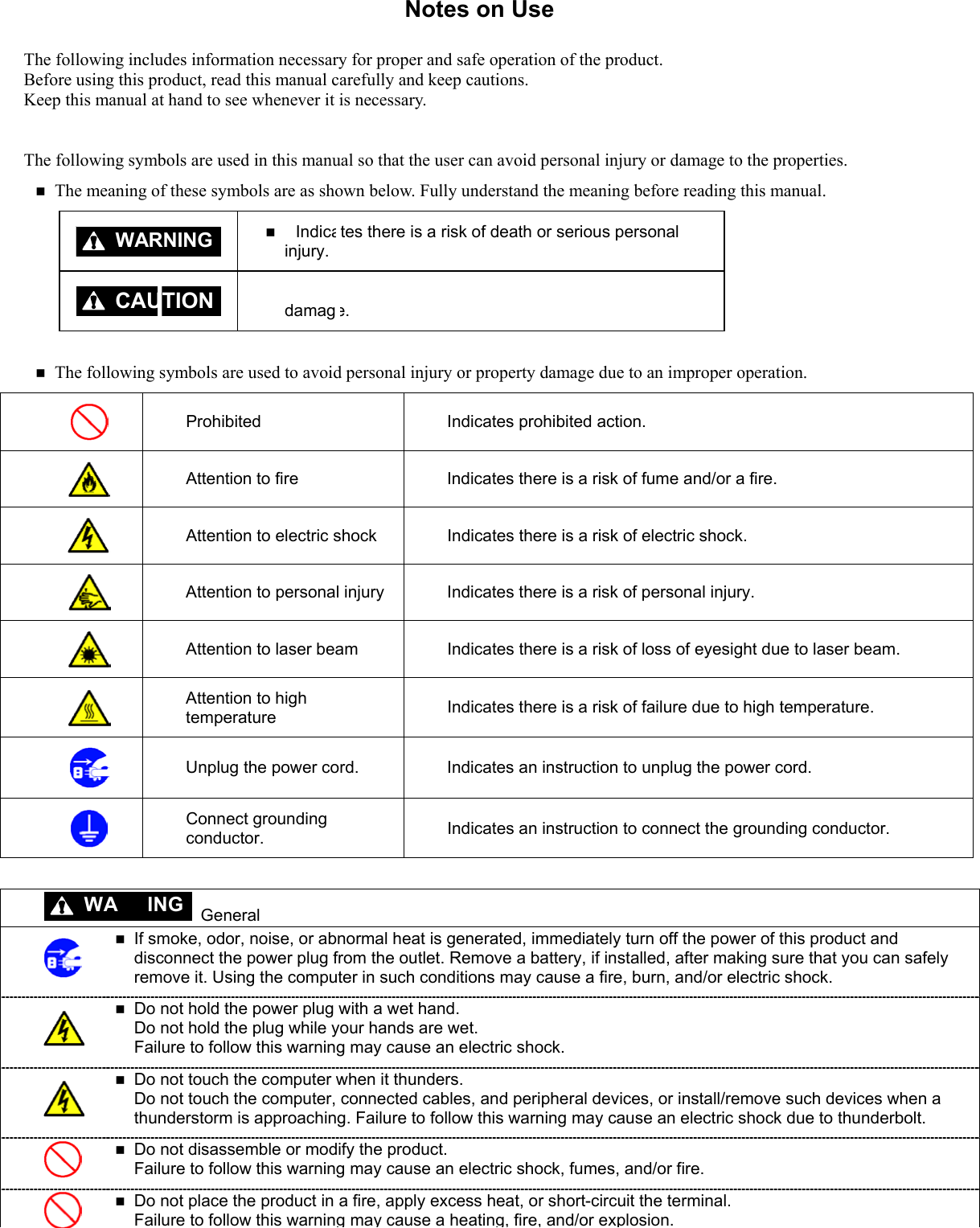Notes on Use The following includes information necessary for proper and safe operation of the product. Before using this product, read this manual carefully and keep cautions. Keep this manual at hand to see whenever it is necessary.  The following symbols are used in this manual so that the user can avoid personal injury or damage to the properties.  The meaning of these symbols are as shown below. Fully understand the meaning before reading this manual.    Indicates there is a risk of death or serious personal injury.    Indicates there is a risk of personal injury or property damage. WARNINGCAUTION Prohibited  Indicates prohibited action.  Attention to fire  Indicates there is a risk of fume and/or a fire.  Attention to electric shock  Indicates there is a risk of electric shock.  Attention to personal injury  Indicates there is a risk of personal injury.  Attention to laser beam  Indicates there is a risk of loss of eyesight due to laser beam.  Attention to high temperature  Indicates there is a risk of failure due to high temperature.  Unplug the power cord.  Indicates an instruction to unplug the power cord.  Connect grounding conductor.  Indicates an instruction to connect the grounding conductor.   The following symbols are used to avoid personal injury or property damage due to an improper operation. RN  General   If smoke, odor, noise, or abnormal heat is generated, immediately turn off the power of this product and disconnect the power plug from the outlet. Remove a battery, if installed, after making sure that you can safely remove it. Using the computer in such conditions may cause a fire, burn, and/or electric shock.   Do not hold the power plug with a wet hand. Do not hold the plug while your hands are wet.   Failure to follow this warning may cause an electric shock.   Do not touch the computer when it thunders. Do not touch the computer, connected cables, and peripheral devices, or install/remove such devices when a thunderstorm is approaching. Failure to follow this warning may cause an electric shock due to thunderbolt.   Do not disassemble or modify the product. Failure to follow this warning may cause an electric shock, fumes, and/or fire.  Do not place the product in a fire, apply excess heat, or short-circuit the terminal. Failure to follow this warning may cause a heating, fire, and/or explosion. WA ING