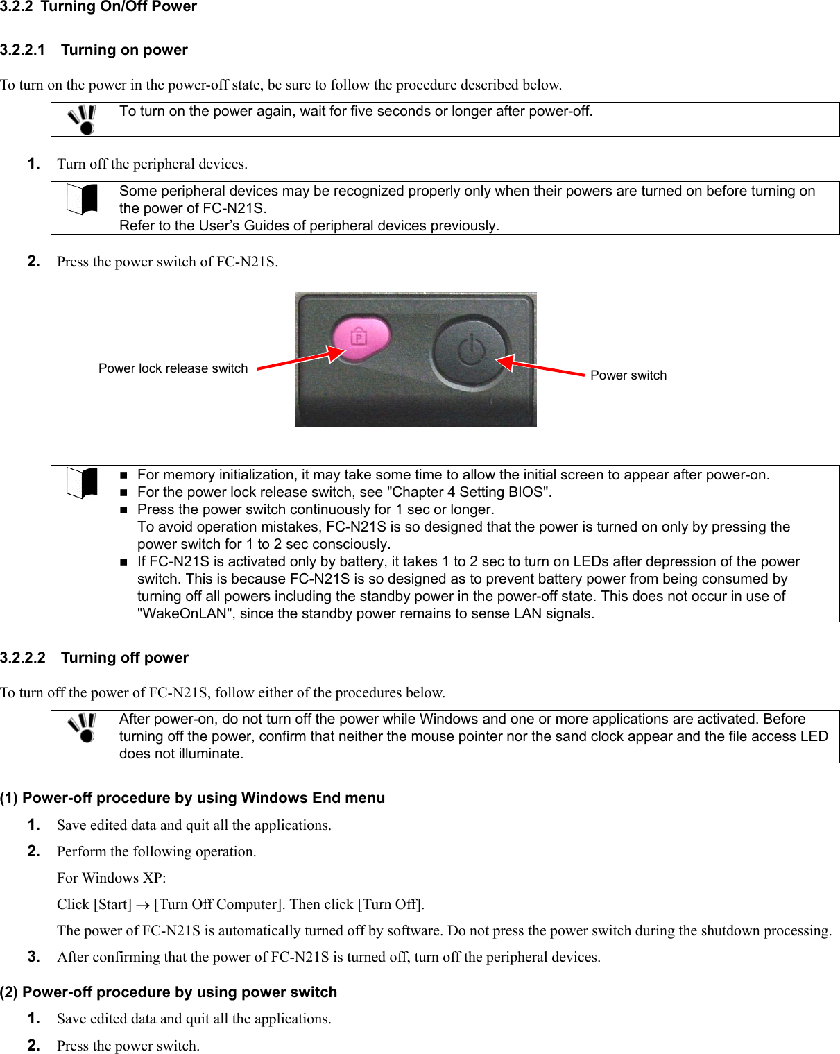 3.2.2  Turning On/Off Power 3.2.2.1 Turning on power To turn on the power in the power-off state, be sure to follow the procedure described below.  To turn on the power again, wait for five seconds or longer after power-off.  1.  Turn off the peripheral devices.  Some peripheral devices may be recognized properly only when their powers are turned on before turning on the power of FC-N21S. Refer to the User’s Guides of peripheral devices previously.  2.  Press the power switch of FC-N21S. Power lock release switch  Power switch    For memory initialization, it may take some time to allow the initial screen to appear after power-on.  For the power lock release switch, see &quot;Chapter 4 Setting BIOS&quot;.  Press the power switch continuously for 1 sec or longer. To avoid operation mistakes, FC-N21S is so designed that the power is turned on only by pressing the power switch for 1 to 2 sec consciously.  If FC-N21S is activated only by battery, it takes 1 to 2 sec to turn on LEDs after depression of the power switch. This is because FC-N21S is so designed as to prevent battery power from being consumed by turning off all powers including the standby power in the power-off state. This does not occur in use of &quot;WakeOnLAN&quot;, since the standby power remains to sense LAN signals.  3.2.2.2 Turning off power To turn off the power of FC-N21S, follow either of the procedures below.  After power-on, do not turn off the power while Windows and one or more applications are activated. Before turning off the power, confirm that neither the mouse pointer nor the sand clock appear and the file access LED does not illuminate.  (1) Power-off procedure by using Windows End menu 1.  Save edited data and quit all the applications. 2.  Perform the following operation. For Windows XP: Click [Start] → [Turn Off Computer]. Then click [Turn Off]. The power of FC-N21S is automatically turned off by software. Do not press the power switch during the shutdown processing. 3.  After confirming that the power of FC-N21S is turned off, turn off the peripheral devices. (2) Power-off procedure by using power switch 1.  Save edited data and quit all the applications. 2.  Press the power switch. 