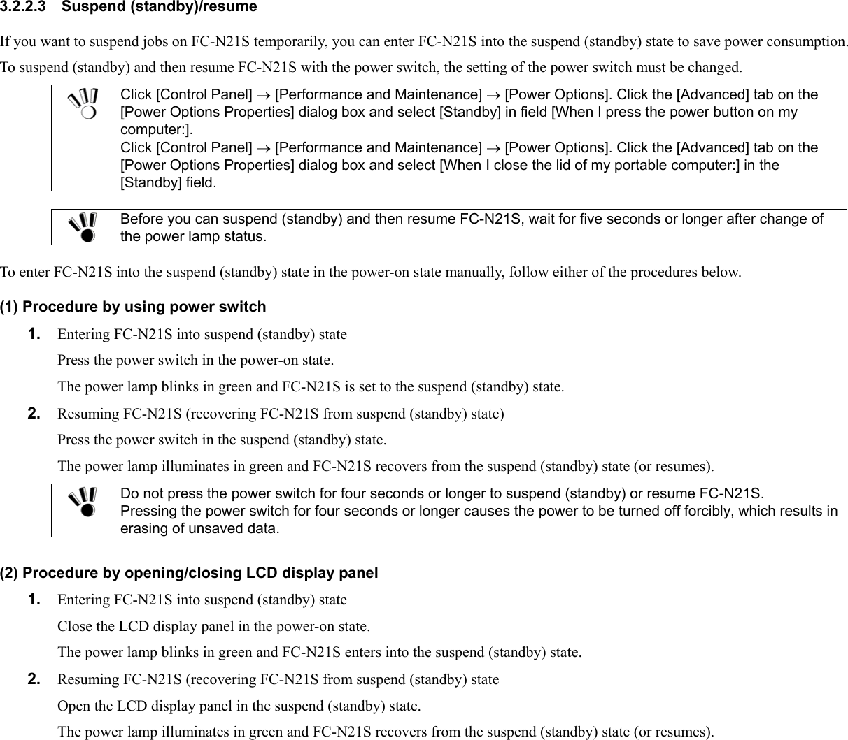 3.2.2.3 Suspend (standby)/resume If you want to suspend jobs on FC-N21S temporarily, you can enter FC-N21S into the suspend (standby) state to save power consumption. To suspend (standby) and then resume FC-N21S with the power switch, the setting of the power switch must be changed.  Click [Control Panel] → [Performance and Maintenance] → [Power Options]. Click the [Advanced] tab on the [Power Options Properties] dialog box and select [Standby] in field [When I press the power button on my computer:]. Click [Control Panel] → [Performance and Maintenance] → [Power Options]. Click the [Advanced] tab on the [Power Options Properties] dialog box and select [When I close the lid of my portable computer:] in the [Standby] field.   Before you can suspend (standby) and then resume FC-N21S, wait for five seconds or longer after change of the power lamp status.  To enter FC-N21S into the suspend (standby) state in the power-on state manually, follow either of the procedures below. (1) Procedure by using power switch 1.  Entering FC-N21S into suspend (standby) state Press the power switch in the power-on state. The power lamp blinks in green and FC-N21S is set to the suspend (standby) state. 2.  Resuming FC-N21S (recovering FC-N21S from suspend (standby) state) Press the power switch in the suspend (standby) state. The power lamp illuminates in green and FC-N21S recovers from the suspend (standby) state (or resumes).  Do not press the power switch for four seconds or longer to suspend (standby) or resume FC-N21S. Pressing the power switch for four seconds or longer causes the power to be turned off forcibly, which results in erasing of unsaved data.  (2) Procedure by opening/closing LCD display panel 1.  Entering FC-N21S into suspend (standby) state Close the LCD display panel in the power-on state. The power lamp blinks in green and FC-N21S enters into the suspend (standby) state. 2.  Resuming FC-N21S (recovering FC-N21S from suspend (standby) state Open the LCD display panel in the suspend (standby) state. The power lamp illuminates in green and FC-N21S recovers from the suspend (standby) state (or resumes). 