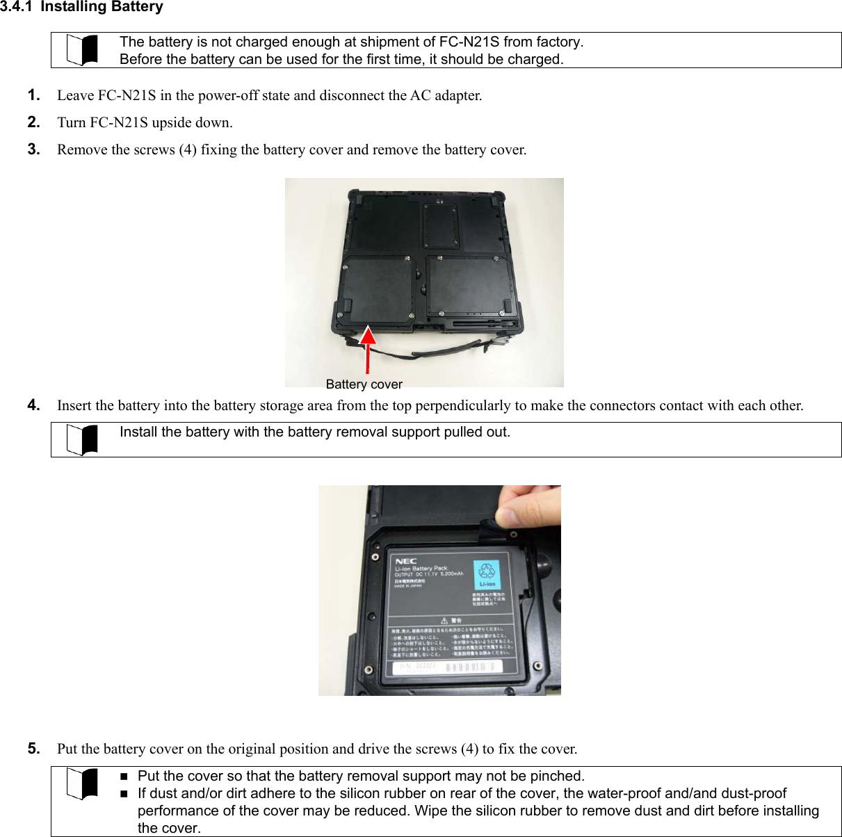  3.4.1 Installing Battery  The battery is not charged enough at shipment of FC-N21S from factory. Before the battery can be used for the first time, it should be charged.  1.  Leave FC-N21S in the power-off state and disconnect the AC adapter. 2.  Turn FC-N21S upside down. 3.  Remove the screws (4) fixing the battery cover and remove the battery cover. Battery cover  4.  Insert the battery into the battery storage area from the top perpendicularly to make the connectors contact with each other.  Install the battery with the battery removal support pulled out.         5.  Put the battery cover on the original position and drive the screws (4) to fix the cover.   Put the cover so that the battery removal support may not be pinched.  If dust and/or dirt adhere to the silicon rubber on rear of the cover, the water-proof and/and dust-proof performance of the cover may be reduced. Wipe the silicon rubber to remove dust and dirt before installing the cover. 