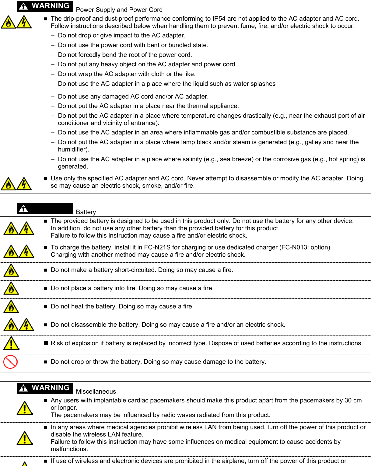 WARNING   Power Supply and Power Cord   The drip-proof and dust-proof performance conforming to IP54 are not applied to the AC adapter and AC cord. Follow instructions described below when handling them to prevent fume, fire, and/or electric shock to occur.  − − − − − − − − − − − Do not drop or give impact to the AC adapter. Do not use the power cord with bent or bundled state. Do not forcedly bend the root of the power cord. Do not put any heavy object on the AC adapter and power cord. Do not wrap the AC adapter with cloth or the like. Do not use the AC adapter in a place where the liquid such as water splashes Do not use any damaged AC cord and/or AC adapter. Do not put the AC adapter in a place near the thermal appliance. Do not put the AC adapter in a place where temperature changes drastically (e.g., near the exhaust port of air conditioner and vicinity of entrance). −  Do not use the AC adapter in an area where inflammable gas and/or combustible substance are placed. Do not put the AC adapter in a place where lamp black and/or steam is generated (e.g., galley and near the humidifier). Do not use the AC adapter in a place where salinity (e.g., sea breeze) or the corrosive gas (e.g., hot spring) is generated.   Use only the specified AC adapter and AC cord. Never attempt to disassemble or modify the AC adapter. Doing so may cause an electric shock, smoke, and/or fire. WARNING  Battery   The provided battery is designed to be used in this product only. Do not use the battery for any other device. In addition, do not use any other battery than the provided battery for this product. Failure to follow this instruction may cause a fire and/or electric shock.   To charge the battery, install it in FC-N21S for charging or use dedicated charger (FC-N013: option). Charging with another method may cause a fire and/or electric shock.   Do not make a battery short-circuited. Doing so may cause a fire.   Do not place a battery into fire. Doing so may cause a fire.   Do not heat the battery. Doing so may cause a fire.   Do not disassemble the battery. Doing so may cause a fire and/or an electric shock.   Risk of explosion if battery is replaced by incorrect type. Dispose of used batteries according to the instructions.   Do not drop or throw the battery. Doing so may cause damage to the battery.   Miscellaneous   Any users with implantable cardiac pacemakers should make this product apart from the pacemakers by 30 cm or longer.   The pacemakers may be influenced by radio waves radiated from this product.   In any areas where medical agencies prohibit wireless LAN from being used, turn off the power of this product or disable the wireless LAN feature. Failure to follow this instruction may have some influences on medical equipment to cause accidents by malfunctions.  If use of wireless and electronic devices are prohibited in the airplane, turn off the power of this product or  WARNING