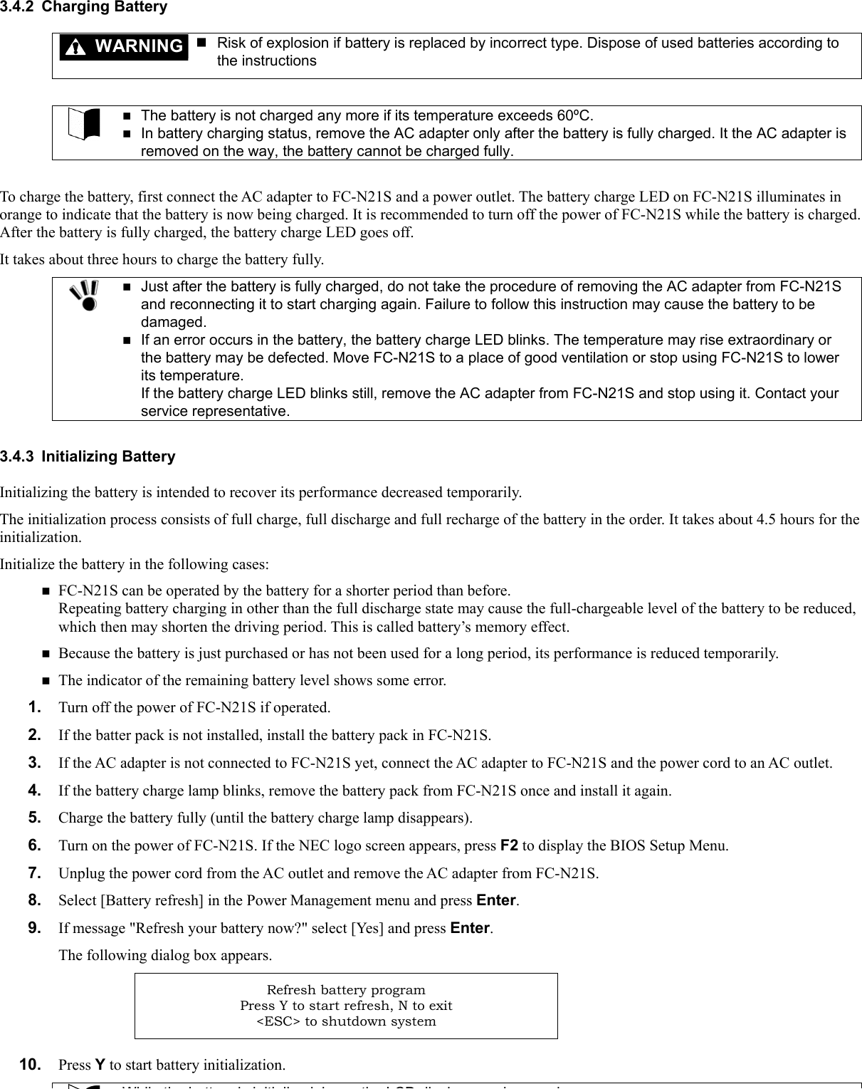 3.4.2 Charging Battery WARNING  Risk of explosion if battery is replaced by incorrect type. Dispose of used batteries according to the instructions    The battery is not charged any more if its temperature exceeds 60ºC.  In battery charging status, remove the AC adapter only after the battery is fully charged. It the AC adapter is removed on the way, the battery cannot be charged fully.  To charge the battery, first connect the AC adapter to FC-N21S and a power outlet. The battery charge LED on FC-N21S illuminates in orange to indicate that the battery is now being charged. It is recommended to turn off the power of FC-N21S while the battery is charged. After the battery is fully charged, the battery charge LED goes off. It takes about three hours to charge the battery fully.   Just after the battery is fully charged, do not take the procedure of removing the AC adapter from FC-N21S and reconnecting it to start charging again. Failure to follow this instruction may cause the battery to be damaged.  If an error occurs in the battery, the battery charge LED blinks. The temperature may rise extraordinary or the battery may be defected. Move FC-N21S to a place of good ventilation or stop using FC-N21S to lower its temperature. If the battery charge LED blinks still, remove the AC adapter from FC-N21S and stop using it. Contact your service representative.  3.4.3 Initializing Battery Initializing the battery is intended to recover its performance decreased temporarily. The initialization process consists of full charge, full discharge and full recharge of the battery in the order. It takes about 4.5 hours for the initialization. Initialize the battery in the following cases:  FC-N21S can be operated by the battery for a shorter period than before. Repeating battery charging in other than the full discharge state may cause the full-chargeable level of the battery to be reduced, which then may shorten the driving period. This is called battery’s memory effect.  Because the battery is just purchased or has not been used for a long period, its performance is reduced temporarily.  The indicator of the remaining battery level shows some error. 1.  Turn off the power of FC-N21S if operated. 2.  If the batter pack is not installed, install the battery pack in FC-N21S. 3.  If the AC adapter is not connected to FC-N21S yet, connect the AC adapter to FC-N21S and the power cord to an AC outlet. 4.  If the battery charge lamp blinks, remove the battery pack from FC-N21S once and install it again. 5.  Charge the battery fully (until the battery charge lamp disappears). 6.  Turn on the power of FC-N21S. If the NEC logo screen appears, press F2 to display the BIOS Setup Menu. 7.  Unplug the power cord from the AC outlet and remove the AC adapter from FC-N21S. 8.  Select [Battery refresh] in the Power Management menu and press Enter. 9.  If message &quot;Refresh your battery now?&quot; select [Yes] and press Enter. The following dialog box appears. Refresh battery program Press Y to start refresh, N to exit &lt;ESC&gt; to shutdown system  10.  Press Y to start battery initialization. Whil th b tt i i iti li d l th LCD di l l d