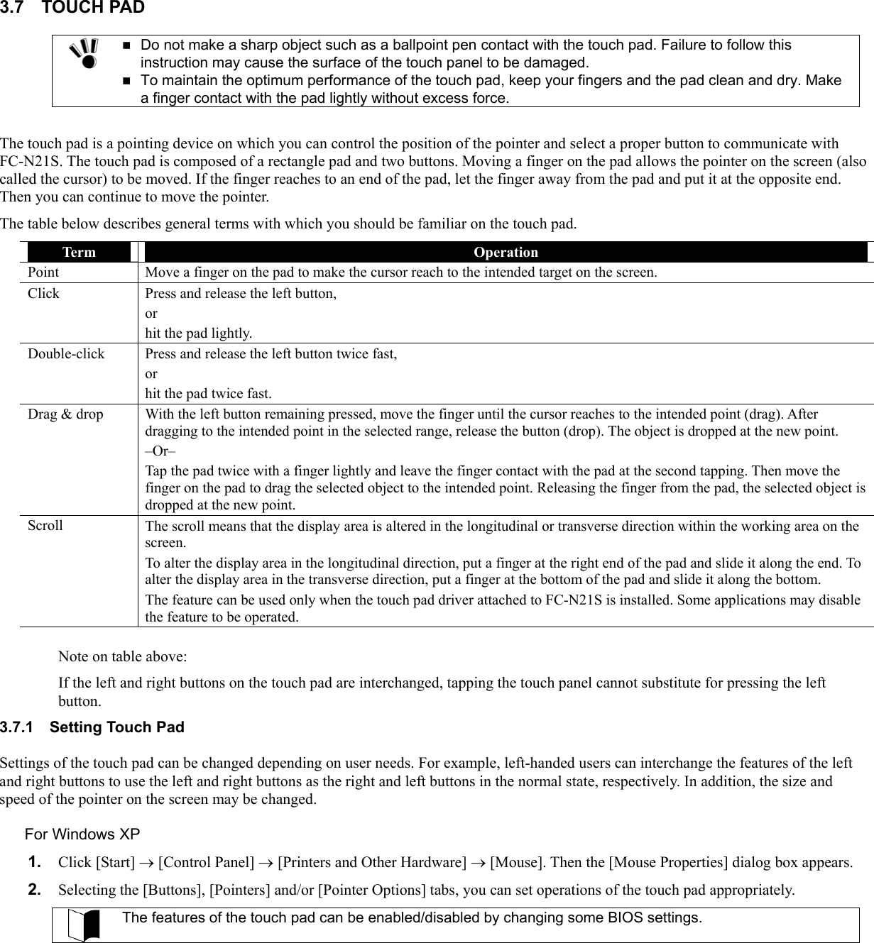 3.7 TOUCH PAD   Do not make a sharp object such as a ballpoint pen contact with the touch pad. Failure to follow this instruction may cause the surface of the touch panel to be damaged.  To maintain the optimum performance of the touch pad, keep your fingers and the pad clean and dry. Make a finger contact with the pad lightly without excess force.  The touch pad is a pointing device on which you can control the position of the pointer and select a proper button to communicate with FC-N21S. The touch pad is composed of a rectangle pad and two buttons. Moving a finger on the pad allows the pointer on the screen (also called the cursor) to be moved. If the finger reaches to an end of the pad, let the finger away from the pad and put it at the opposite end. Then you can continue to move the pointer. The table below describes general terms with which you should be familiar on the touch pad. Term  Operation Point  Move a finger on the pad to make the cursor reach to the intended target on the screen. Click  Press and release the left button, or  hit the pad lightly. Double-click  Press and release the left button twice fast, or hit the pad twice fast. Drag &amp; drop  With the left button remaining pressed, move the finger until the cursor reaches to the intended point (drag). After dragging to the intended point in the selected range, release the button (drop). The object is dropped at the new point. –Or– Tap the pad twice with a finger lightly and leave the finger contact with the pad at the second tapping. Then move the finger on the pad to drag the selected object to the intended point. Releasing the finger from the pad, the selected object is dropped at the new point. Scroll  The scroll means that the display area is altered in the longitudinal or transverse direction within the working area on the screen. To alter the display area in the longitudinal direction, put a finger at the right end of the pad and slide it along the end. To alter the display area in the transverse direction, put a finger at the bottom of the pad and slide it along the bottom. The feature can be used only when the touch pad driver attached to FC-N21S is installed. Some applications may disable the feature to be operated.  Note on table above: If the left and right buttons on the touch pad are interchanged, tapping the touch panel cannot substitute for pressing the left button. 3.7.1  Setting Touch Pad Settings of the touch pad can be changed depending on user needs. For example, left-handed users can interchange the features of the left and right buttons to use the left and right buttons as the right and left buttons in the normal state, respectively. In addition, the size and speed of the pointer on the screen may be changed. For Windows XP 1.  Click [Start] → [Control Panel] → [Printers and Other Hardware] → [Mouse]. Then the [Mouse Properties] dialog box appears. 2.  Selecting the [Buttons], [Pointers] and/or [Pointer Options] tabs, you can set operations of the touch pad appropriately.  The features of the touch pad can be enabled/disabled by changing some BIOS settings.   