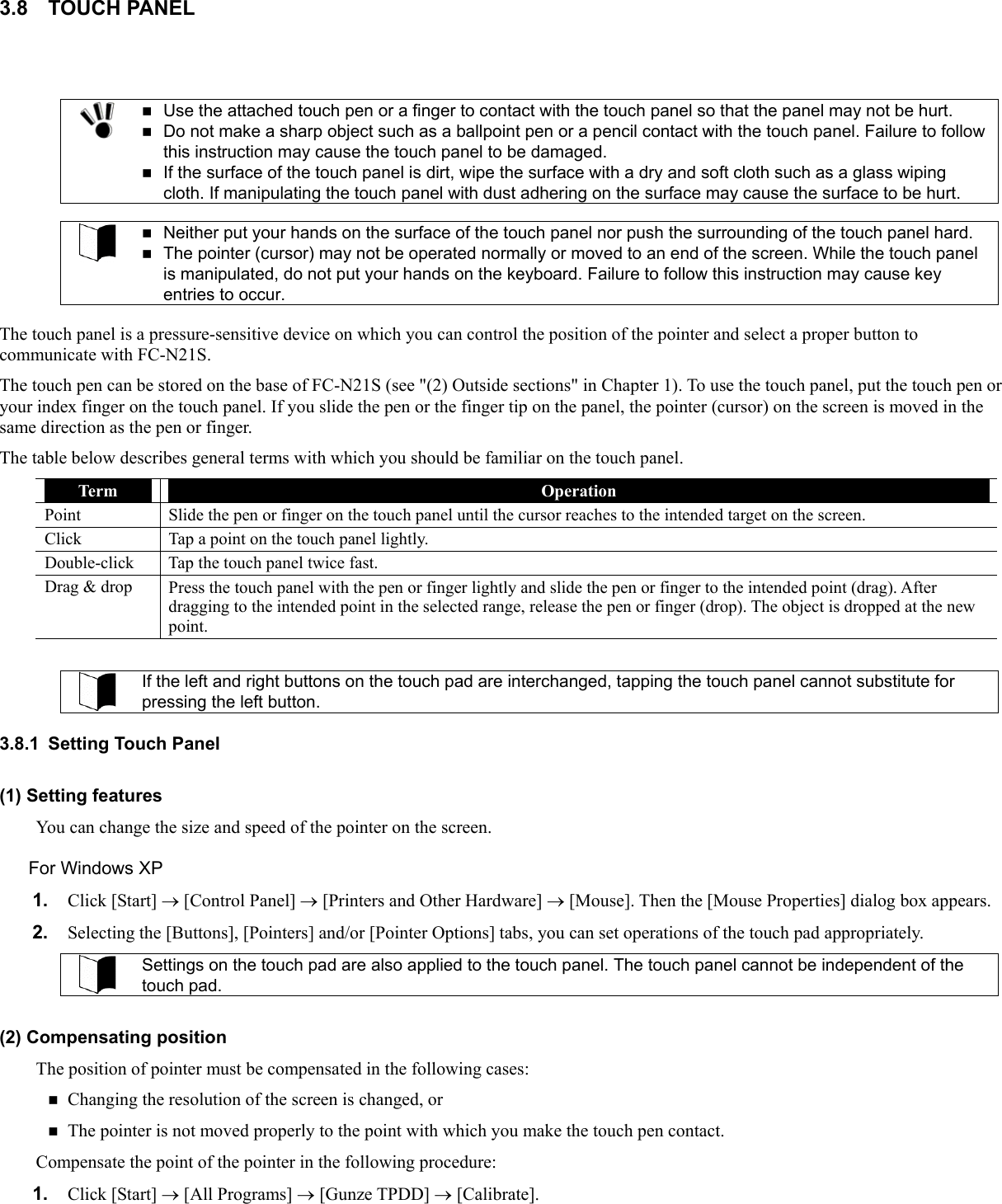 3.8 TOUCH PANEL    Use the attached touch pen or a finger to contact with the touch panel so that the panel may not be hurt.  Do not make a sharp object such as a ballpoint pen or a pencil contact with the touch panel. Failure to follow this instruction may cause the touch panel to be damaged.  If the surface of the touch panel is dirt, wipe the surface with a dry and soft cloth such as a glass wiping cloth. If manipulating the touch panel with dust adhering on the surface may cause the surface to be hurt.    Neither put your hands on the surface of the touch panel nor push the surrounding of the touch panel hard.  The pointer (cursor) may not be operated normally or moved to an end of the screen. While the touch panel is manipulated, do not put your hands on the keyboard. Failure to follow this instruction may cause key entries to occur.  The touch panel is a pressure-sensitive device on which you can control the position of the pointer and select a proper button to communicate with FC-N21S. The touch pen can be stored on the base of FC-N21S (see &quot;(2) Outside sections&quot; in Chapter 1). To use the touch panel, put the touch pen or your index finger on the touch panel. If you slide the pen or the finger tip on the panel, the pointer (cursor) on the screen is moved in the same direction as the pen or finger.   The table below describes general terms with which you should be familiar on the touch panel.  If the left and right buttons on the touch pad are interchanged, tapping the touch panel cannot substitute for pressing the left button. Term  Operation Point  Slide the pen or finger on the touch panel until the cursor reaches to the intended target on the screen. Click  Tap a point on the touch panel lightly. Double-click  Tap the touch panel twice fast. Drag &amp; drop  Press the touch panel with the pen or finger lightly and slide the pen or finger to the intended point (drag). After dragging to the intended point in the selected range, release the pen or finger (drop). The object is dropped at the new point.   3.8.1  Setting Touch Panel (1) Setting features You can change the size and speed of the pointer on the screen. For Windows XP 1.  Click [Start] → [Control Panel] → [Printers and Other Hardware] → [Mouse]. Then the [Mouse Properties] dialog box appears. 2.  Selecting the [Buttons], [Pointers] and/or [Pointer Options] tabs, you can set operations of the touch pad appropriately.  Settings on the touch pad are also applied to the touch panel. The touch panel cannot be independent of the touch pad.  (2) Compensating position The position of pointer must be compensated in the following cases:  Changing the resolution of the screen is changed, or    The pointer is not moved properly to the point with which you make the touch pen contact. Compensate the point of the pointer in the following procedure: 1.  Click [Start] → [All Programs] → [Gunze TPDD] → [Calibrate]. 