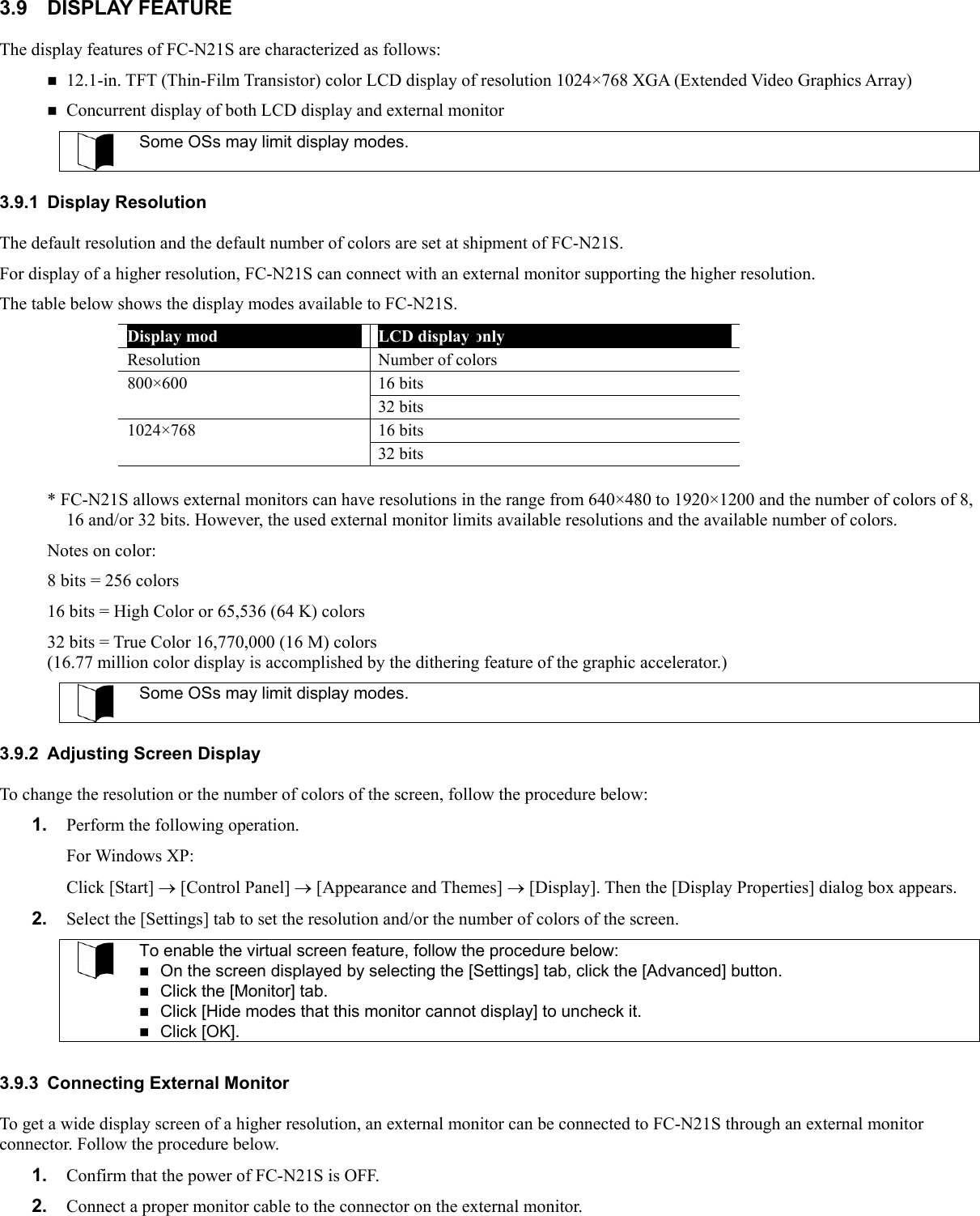 3.9 DISPLAY FEATURE The display features of FC-N21S are characterized as follows:  12.1-in. TFT (Thin-Film Transistor) color LCD display of resolution 1024×768 XGA (Extended Video Graphics Array)  Concurrent display of both LCD display and external monitor  Some OSs may limit display modes.  3.9.1 Display Resolution The default resolution and the default number of colors are set at shipment of FC-N21S. For display of a higher resolution, FC-N21S can connect with an external monitor supporting the higher resolution. The table below shows the display modes available to FC-N21S. Display mode  LCD display only Resolution Number of colors 800×600 16 bits  32 bits 1024×768 16 bits  32 bits  * FC-N21S allows external monitors can have resolutions in the range from 640×480 to 1920×1200 and the number of colors of 8, 16 and/or 32 bits. However, the used external monitor limits available resolutions and the available number of colors. Notes on color: 8 bits = 256 colors 16 bits = High Color or 65,536 (64 K) colors 32 bits = True Color 16,770,000 (16 M) colors (16.77 million color display is accomplished by the dithering feature of the graphic accelerator.)  Some OSs may limit display modes.  3.9.2  Adjusting Screen Display To change the resolution or the number of colors of the screen, follow the procedure below: 1.  Perform the following operation. For Windows XP: Click [Start] → [Control Panel] → [Appearance and Themes] → [Display]. Then the [Display Properties] dialog box appears. 2.  Select the [Settings] tab to set the resolution and/or the number of colors of the screen.  To enable the virtual screen feature, follow the procedure below:  On the screen displayed by selecting the [Settings] tab, click the [Advanced] button.  Click the [Monitor] tab.  Click [Hide modes that this monitor cannot display] to uncheck it.  Click [OK].  3.9.3  Connecting External Monitor To get a wide display screen of a higher resolution, an external monitor can be connected to FC-N21S through an external monitor connector. Follow the procedure below. 1.  Confirm that the power of FC-N21S is OFF. 2.  Connect a proper monitor cable to the connector on the external monitor. 