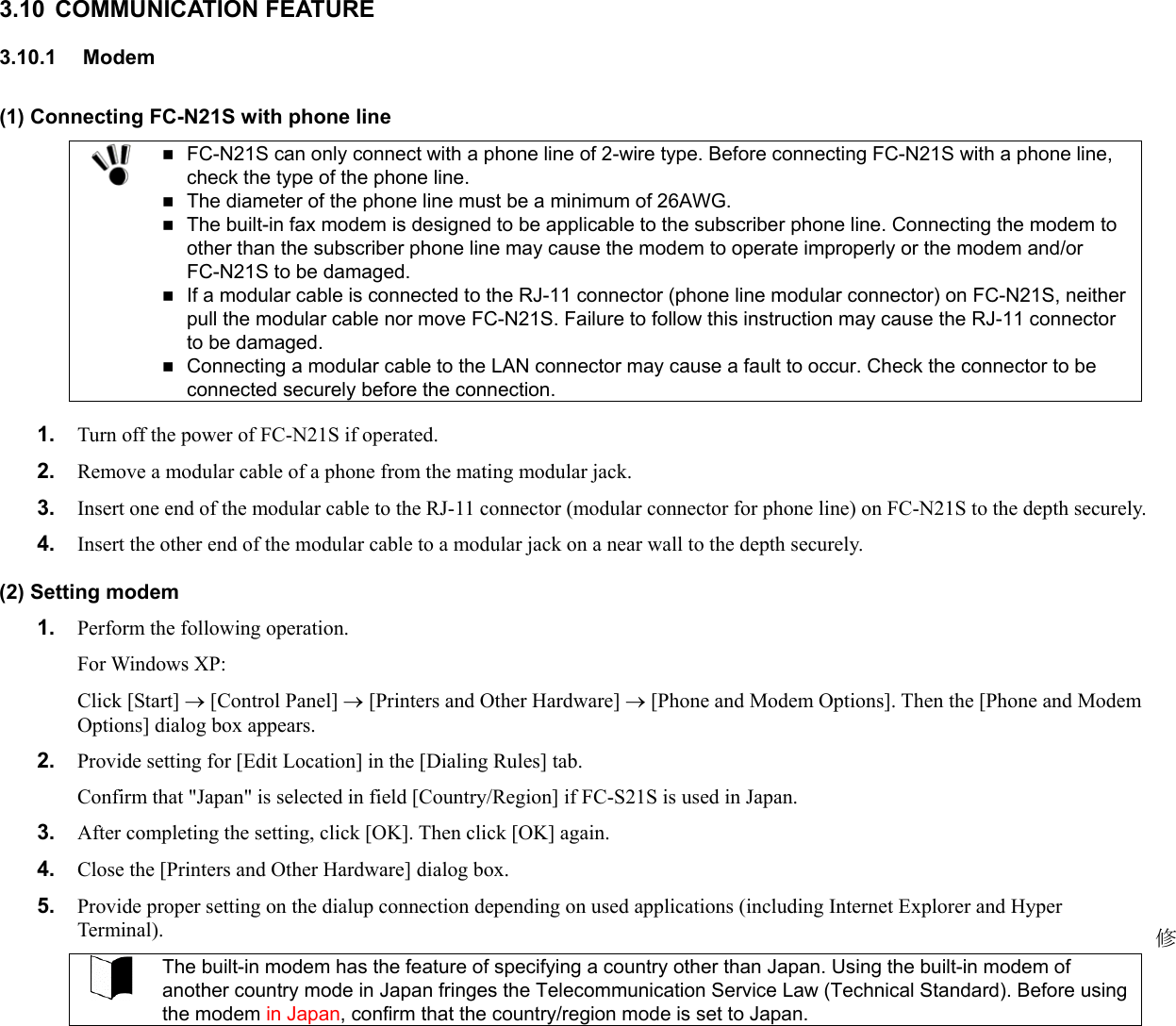 3.10 COMMUNICATION FEATURE 3.10.1 Modem (1) Connecting FC-N21S with phone line   FC-N21S can only connect with a phone line of 2-wire type. Before connecting FC-N21S with a phone line, check the type of the phone line.  The diameter of the phone line must be a minimum of 26AWG.  The built-in fax modem is designed to be applicable to the subscriber phone line. Connecting the modem to other than the subscriber phone line may cause the modem to operate improperly or the modem and/or FC-N21S to be damaged.  If a modular cable is connected to the RJ-11 connector (phone line modular connector) on FC-N21S, neither pull the modular cable nor move FC-N21S. Failure to follow this instruction may cause the RJ-11 connector to be damaged.  Connecting a modular cable to the LAN connector may cause a fault to occur. Check the connector to be connected securely before the connection.  1.  Turn off the power of FC-N21S if operated. 2.  Remove a modular cable of a phone from the mating modular jack. 3.  Insert one end of the modular cable to the RJ-11 connector (modular connector for phone line) on FC-N21S to the depth securely. 4.  Insert the other end of the modular cable to a modular jack on a near wall to the depth securely. (2) Setting modem 1.  Perform the following operation.   For Windows XP: Click [Start] → [Control Panel] → [Printers and Other Hardware] → [Phone and Modem Options]. Then the [Phone and Modem Options] dialog box appears. 2.  Provide setting for [Edit Location] in the [Dialing Rules] tab. Confirm that &quot;Japan&quot; is selected in field [Country/Region] if FC-S21S is used in Japan. 3.  After completing the setting, click [OK]. Then click [OK] again. 4.  Close the [Printers and Other Hardware] dialog box. 5.  Provide proper setting on the dialup connection depending on used applications (including Internet Explorer and Hyper Terminal).  The built-in modem has the feature of specifying a country other than Japan. Using the built-in modem of another country mode in Japan fringes the Telecommunication Service Law (Technical Standard). Before using the modem in Japan, confirm that the country/region mode is set to Japan.   修